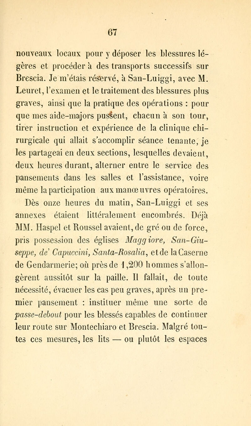 nouveaux locaux pour y déposer les blessures lé- gères et procéder à des transports successifs sur Brescia. Je m'étais rés'ervé, à San-Luiggi, avec M. Leuret, l'examen et le traitement des blessures plus graves, ainsi que la pratique des opérations : pour que mes aide-majors pusient, chacun a son tour, tirer instruction et expérience de la clinique chi- rurgicale qui allait s'accomplir séance tenante, je les partageai en deux sections, lesquelles devaient, deux heures durant, alterner entre le service des pansements dans les salles et l'assistance, voire même la participation aux manœuvres opératoires. Dès onze heures du matin, San-Luiggi et ses annexes étaient littéralement encombrés. Déjà MM. Haspel et Roussel avaient, de gré ou de force, pris possession des églises Maggiore, San-Giu- seppe, de Capuccini, Santa-Rosalia, et de la Caserne de Gendarmerie; où près de i ,200 hommes s'allon- gèrent aussitôt sur la paille. Il fallait, de toute nécessité, évacuer les cas peu graves, après un pre- mier pansement : instituer même une sorte de passe-debout pour les blessés capables de continuer leur route sur Montechiaro et Brescia. Malgré tou- tes ces mesures, les lits — ou plutôt les espaces