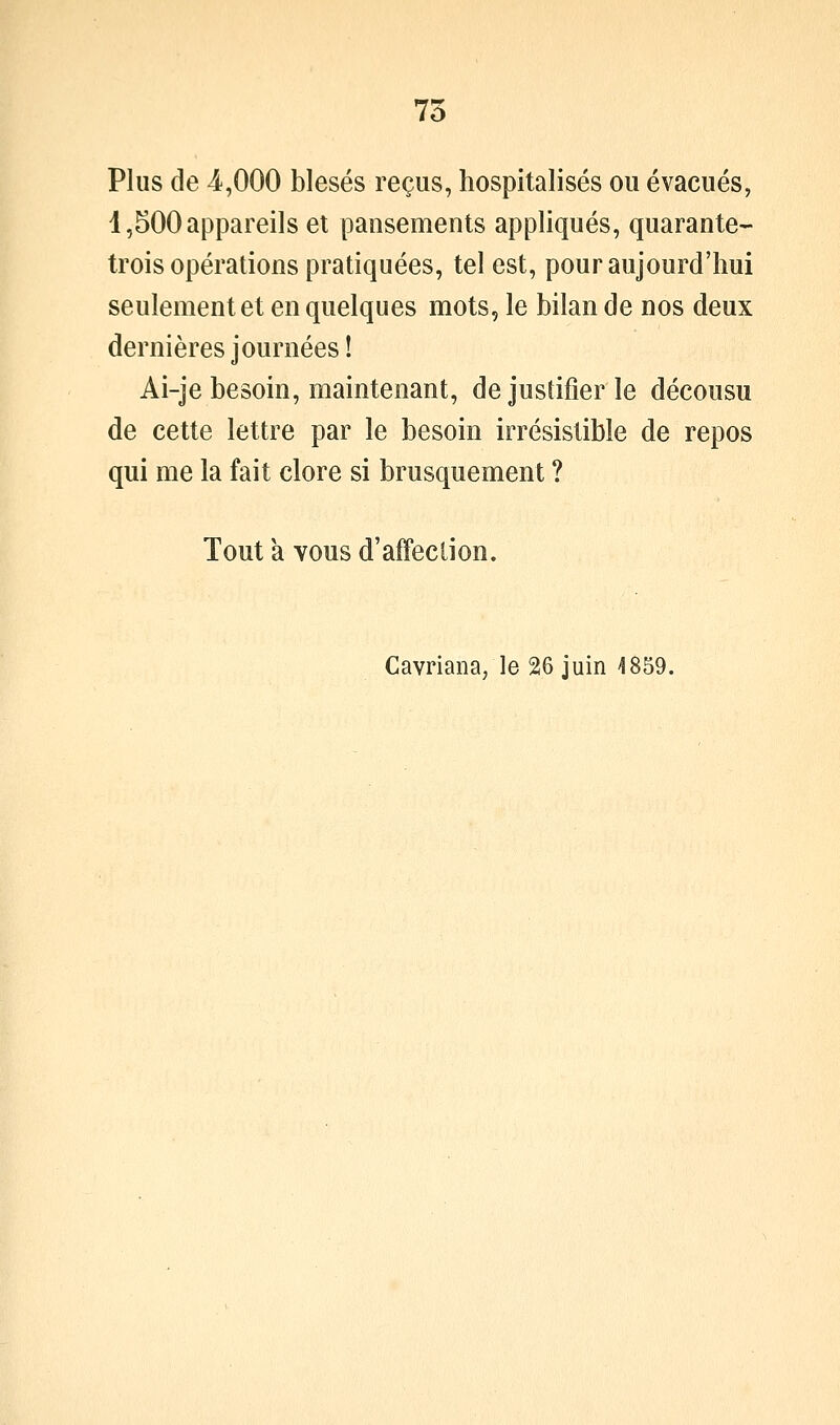 7o Plus de 4,000 blesés reçus, hospitalisés ou évacués, 1,500 appareils et pansements appliqués, quarante- trois opérations pratiquées, tel est, pour aujourd'hui seulement et en quelques mots, le bilan de nos deux dernières journées ! Ai-je besoin, maintenant, de justifier le décousu de cette lettre par le besoin irrésistible de repos qui me la fait clore si brusquement ? Tout a Yous d'affection. Cavriana; le 26 juin 4859.