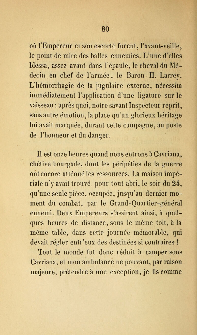 où l'Empereur et son escorte furent, l'avant-veille, le point de mire des balles ennemies. L'une d'elles blessa, assez avant dans l'épaule, le cheval du Mé- decin en chef de l'armée, le Baron H. Larrey. L'hémorrhagie de la jugulaire externe, nécessita immédiatement l'application d'une ligature sur le vaisseau : après quoi, notre savant Inspecteur reprit, sans autre émotion, la place qu'un glorieux héritage lui avait marquée, durant cette campagne, au poste de l'honneur et du danger. Il est onze heures quand nous entrons a Cavriana, chétive bourgade, dont les péripéties de la guerre oiit encore atténué les ressources. La maison impé- riale n'y avait trouvé pour tout abri, le soir du 24, qu'une seule pièce, occupée, jusqu'au dernier mo- ment du combat, par le Grand-Quartier-général ennemi. Deux Empereurs s'assirent ainsi, à quel- ques heures de distance, sous le même toit, a la même table, dans cette journée mémorable, qui devait régler entr'eux des destinées si contraires ! Tout le monde fut donc réduit à camper sous Cavriana, et mon ambulance ne pouvant, par raison majeure, prétendre à une exception, je fis comme