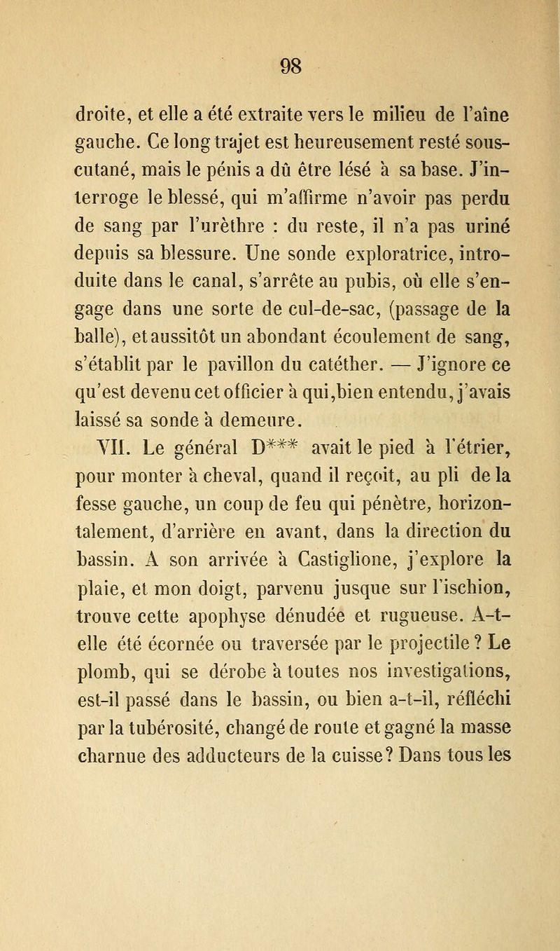 droite, et elle a été extraite vers le milieu de l'aîne gauche. Ce long trajet est heureusement resté sous- cutané, mais le pénis a dû être lésé a sa base. J'in- terroge le blessé, qui m'affirme n'avoir pas perdu de sang par l'urèthre : du reste, il n'a pas uriné depuis sa blessure. Une sonde exploratrice, intro- duite dans le canal, s'arrête au pubis, où elle s'en- gage dans une sorte de cul-de-sac, (passage de la balle), et aussitôt un abondant écoulement de sang, s'établit par le pavillon du catéther. — J'ignore ce qu'est devenu cet officier a qui,bien entendu, j'avais laissé sa sonde a demeure. YIl. Le général D*^^ avait le pied a Fétrier^ pour monter a cheval, quand il reçoit, au pli de la fesse gauche, un coup de feu qui pénètre, horizon- talement, d'arrière en avant, dans la direction du bassin. A son arrivée a Castiglione, j'explore la plaie, et mon doigt, parvenu jusque sur l'ischion, trouve cette apophyse dénudée et rugueuse. A-t- elle été écornée ou traversée par le projectile ? Le plomb, qui se dérobe a toutes nos investigations, est-il passé dans le bassin, ou bien a-t-il, réfléchi par la tubérosité, changé de route et gagné la masse charnue des adducteurs de la cuisse? Dans tous les