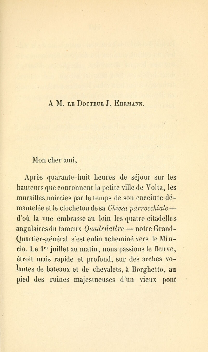 A M. LE Docteur J, Ehrmann. Mon cher ami, Après quarante-huit heures de séjour sur les hauteurs que couronnent la petite ville de Volta, les murailles noircies par le temps de son enceinte dé- mantelée et le clocheton de sa Chiesa parrocchiale — d'où la vue embrasse au loin les quatre citadelles angulaires du fameux Quodrilatère — notre Grand- Quartier-général s'est enfin acheminé vers le Mi n- cio. Le l^ juillet au matin, nous passions le fleuve, étroit mais rapide et profond, sur des arches vo- lantes de bateaux et de chevalets, a Borghetto, au pied des ruines majestueuses d'un vieux pont