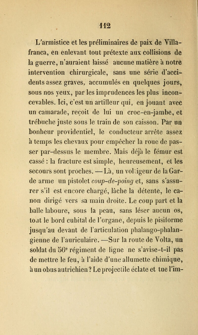 H2 L'armistice et les préliminaires de paix de Yilla- franca, en enlevant tout prétexte aux collisions de la guerre, n'auraient laissé aucune matière a notre intervention chirurgicale, sans une série d'acci- dents assez graves, accumulés en quelques jours, sous nos yeux, par les imprudences les plus incon- cevables. Ici, c'est un artilleur qui, en jouant avec un camarade, reçoit de lui un croc-en-jambe, et trébuche juste sous le train de son caisson. Par un bonheur providentiel, le conducteur arrête assez à temps les chevaux pour empêcher la roue de pas- ser par-dessus le membre. Mais déjà le fémur est cassé : la fracture est simple, heureusement, et les secours sont proches. —La, un voUigeur de la Gar- de arme un pistolet coup-de-poing et, sans s'assu- rer s'il est encore chargé, lâche la détente, le ca- non dirigé vers sa main droite. Le coup part et la balle laboure, sous la peau, sans léser aucun os, tojt le bord cubital de l'organe, depuis le pisiforme jusqu'au devant de l'articulation phalango-phalan- gienne de l'auriculaire. —Sur la route de Volta, un soldat du 56^ régiment de ligne ne s'avise-t-il pas de mettre le feu, a l'aide d'une allumette chimique, à un obus autrichien ? Le projectile éclate et tue Tim-