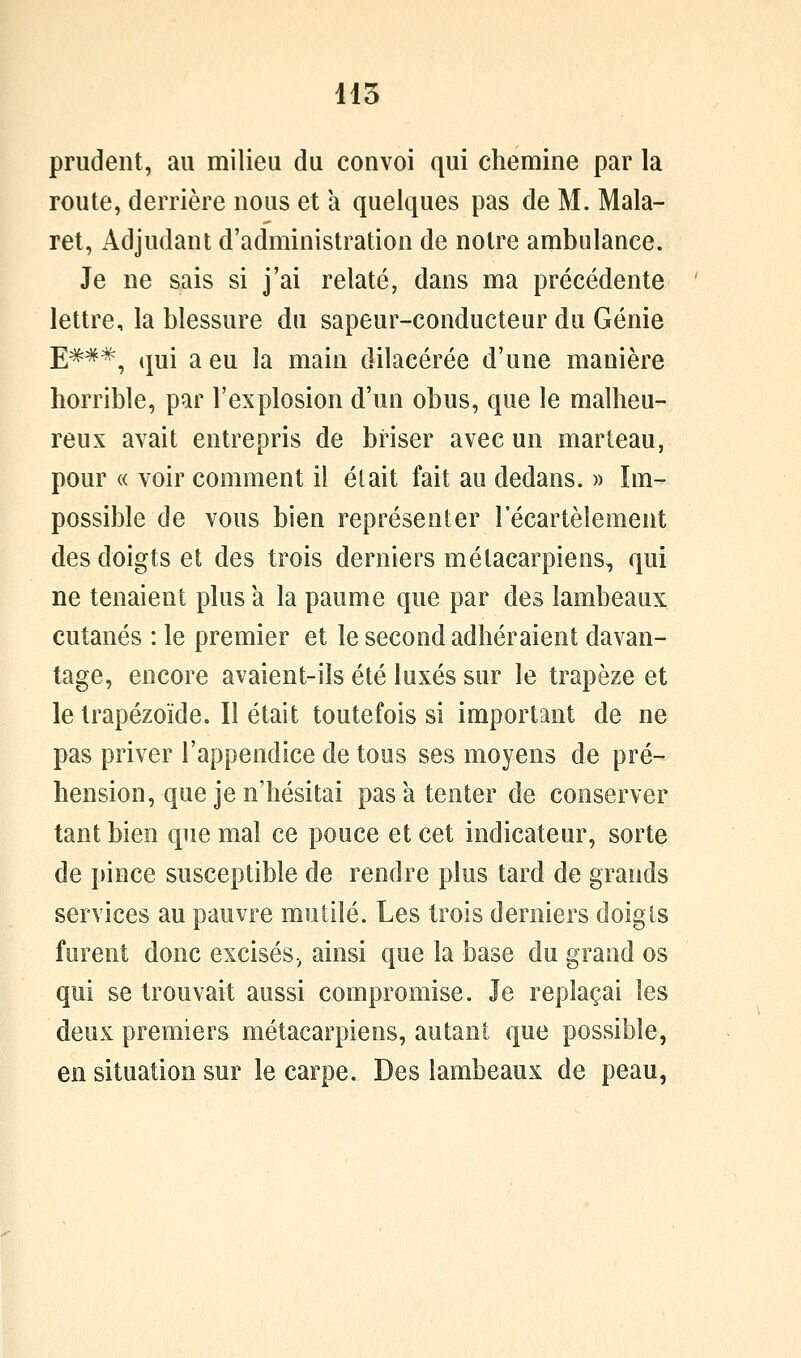 415 prudent, au milieu du convoi qui chemine par la route, derrière nous et à quelques pas de M. Mala- ret, Adjudant d'administration de notre ambulance. Je ne sais si j'ai relaté, dans ma précédente lettre, la blessure du sapeur-conducteur du Génie j;###^ qui a eu la main dilacérée d'une manière horrible, par l'explosion d'un obus, que le malheu- reux avait entrepris de briser avec un marteau, pour « voir comment il était fait au dedans. » Im- possible de vous bien représenter l'écartèlement des doigts et des trois derniers métacarpiens, qui ne tenaient plus a la paume que par des lambeaux cutanés : le premier et le second adhéraient davan- tage, encore avaient-ils été luxés sur le trapèze et le trapézoïde. Il était toutefois si important de ne pas priver l'appendice de tous ses moyens de pré- hension, que je n'hésitai pas a tenter de conserver tant bien que mal ce pouce et cet indicateur, sorte de pince susceptible de rendre plus tard de grands services au pauvre mutilé. Les trois derniers doigls furent donc excisés., ainsi que la base du grand os qui se trouvait aussi compromise. Je replaçai les deux premiers métacarpiens, autant que possible, en situation sur le carpe. Des lambeaux de peau,