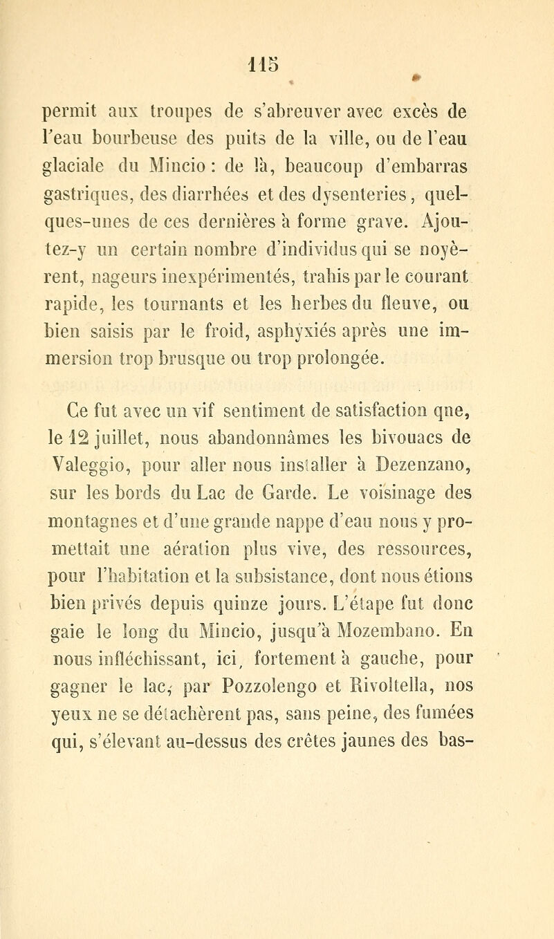 permit aux troupes de s'abreuver avec excès de Teau bourbeuse des puits de la ville, ou de Feau glaciale du Mincio : de là, beaucoup d'embarras gastriques, des diarrhées et des dysenteries, quel- ques-unes de ces dernières a forme grave. Ajou- tez-y un certain nombre d'individus qui se noyè- rent, nageurs inexpérimentés, trahis par le courant rapide, les tournants et les herbes du fleuve, ou bien saisis par le froid, asphyxiés après une im- mersion trop brusque ou trop prolongée. Ce fut avec un vif sentiment de satisfaction que, le 12 juillet, nous abandonnâmes les bivouacs de Valeggio, pour aller nous installer a Dezenzano, sur les bords du Lac de Garde. Le voisinage des montagnes et d'une grande nappe d'eau nous y pro- mettait une aération plus vive, des ressources, pour l'habitation et la subsistance, dont nous étions bien privés depuis quinze jours. L'étape fut donc gaie le long du Mincio, jusqu'à Mozembano. En nous infléchissant, ici, fortement a gauche, pour gagner le lac, par Pozzolengo et Rivoltella, nos yeux ne se délachèrent pas, sans peine, des fumées qui, s'élevant au-dessus des crêtes jaunes des bas-