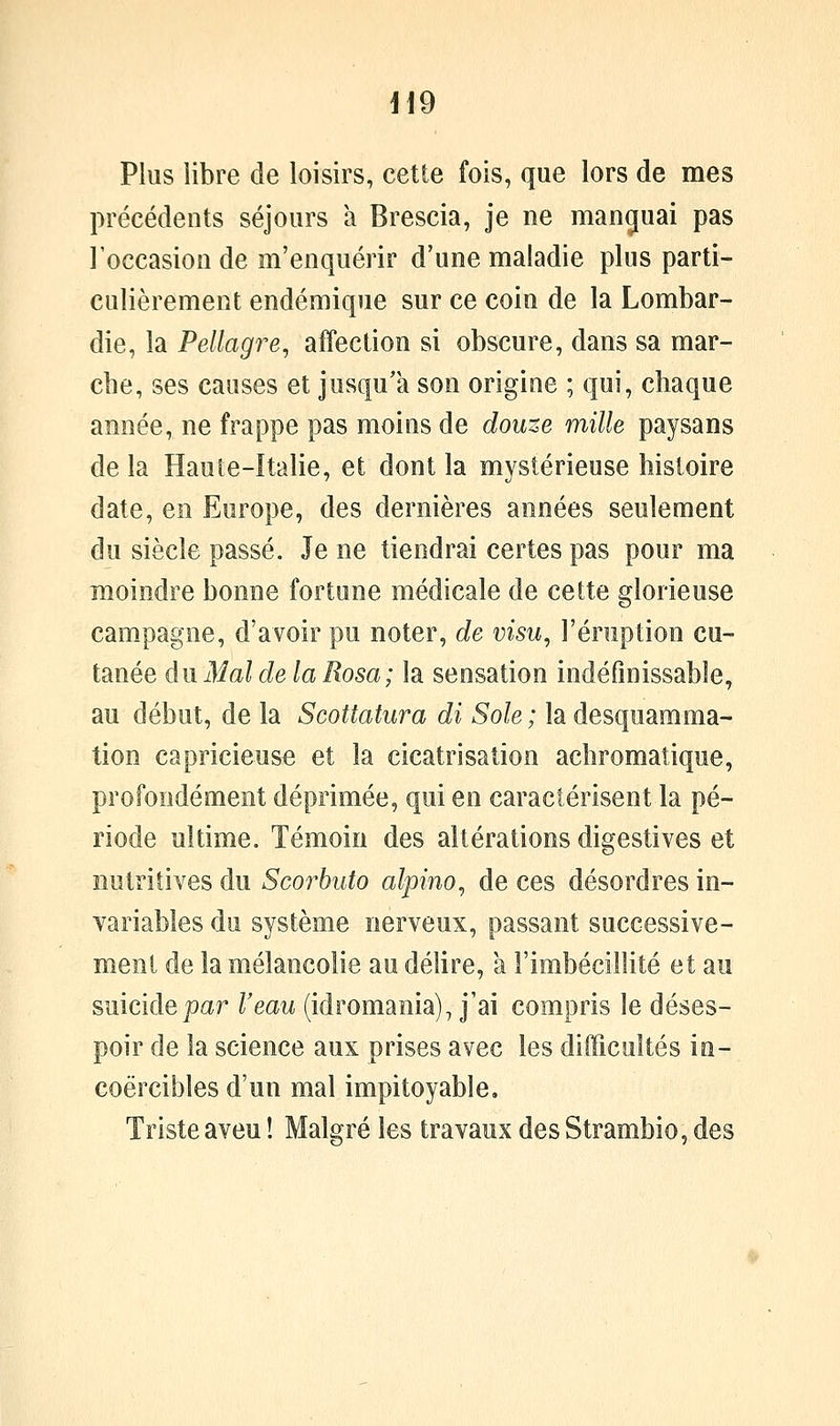 i\d Plus libre de loisirs, cette fois, que lors de mes précédents séjours a Brescia, je ne manguai pas l'occasion de m'enquérir d'une maladie plus parti- culièrement endémique sur ce coin de la Lombar- die, la Pellagre, affection si obscure, dans sa mar- che, ses causes et jusqu'à son origine ; qui, chaque année, ne frappe pas moins de douze mille paysans de la Haute-italie, et dont la mystérieuse histoire date, en Europe, des dernières années seulement du siècle passé. Je ne tiendrai certes pas pour ma moindre bonne fortune médicale de cette glorieuse campagne, d'avoir pu noter, de visu, l'éruption cu- tanée du Mal de la Rosa; la sensation indéfinissable, au début, de la Scottatura di Sole ; la desquamma- tion capricieuse et la cicatrisation achromatique, profondément déprimée, qui en caractérisent la pé- riode ultime. Témoin des altérations digestives et nutritives du Scorhuto alpino, de ces désordres in- variables du système nerveux, passant successive- ment de la mélancolie au délire, a l'imbécillité et au suicide par l'eau (idromania), j'ai compris le déses- poir de la science aux prises avec les difficultés in- coercibles d'un mal impitoyable. Triste aveu î Malgré les travaux des Strambio, des