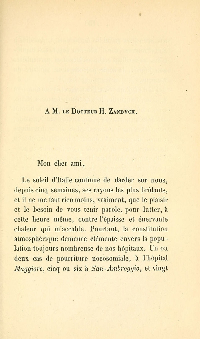 A M. LE Docteur H. Zandyck. Mon cher ami, Le soleil d'Italie continue de darder sur nous, depuis cinq semaines, ses rayons les plus brûlants, et il ne me faut rien moins, vraiment, que le plaisir et le besoin de vous tenir parole, pour lutter, à cette heure même, contre Tépaisse et énervante chaleur qui m'accable. Pourtant, la constitution atmosphérique demeure clémente envers la popu- lation toujours nombreuse de nos hôpitaux. Un ou deux cas de pourriture nocosomiale, a l'hôpital Maggiore, cinq ou six k San-Ambroggio, et vingt