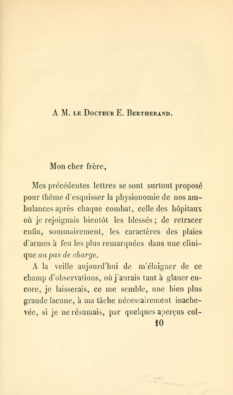 A M. LE Docteur E. Bertherand. Mon cher frère, Mes précédentes lettres se sont surtout proposé pour thème d'esquisser la physionomie de nos am- bulances après chaque combat, celle des hôpitaux où je rejoignais bientôt les blessés ; de retracer enfin, sommairement, les caractères des plaies d'armes à feu les plus remarquées dans une clini- que au pas de charge. A la veille aujourd'hui de m'éloigner de ce champ d'observations, où j'aurais tant à glaner en- core, je laisserais, ce me semble, une bien plus grande lacune, a ma tâche nécessairement inache- vée, si je ne résumais, par quelques aperçus col- 10