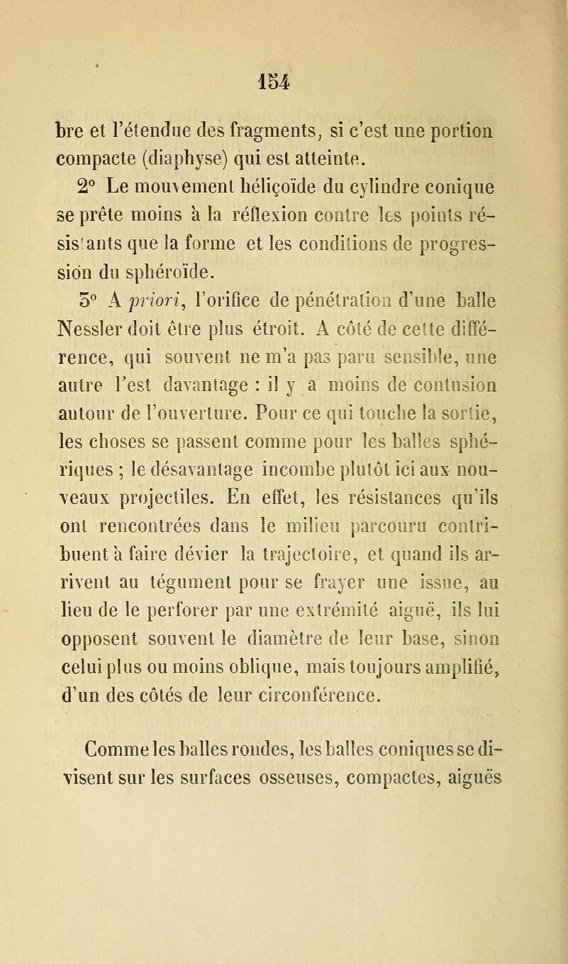 iU bre et l'étendue des fragments, si c'est une portion compacte (diaphyse) qui est atteinte. 2° Le mou\emenl liéliçoïde du cylindre conique se prête moins à la réflexion contre les points ré- sis'ants que la forme et les conditions de progres- sion du sphéroïde. 5° A priori, l'orifice de pénétration d'une balle Nessler doit être plus étroit. A côté de cette diffé- rence, qui souvent ne m'a pas paru sensible, une autre Test davantage : il y a moins de contusion autour de l'ouverture. Pour ce qui touche la sortie, les choses se passent comme pour les balles sphé- riques ; le désavantage incombe plutôt ici aux nou- veaux projectiles. En effet, les résistances qu'ils ont rencontrées dans le milieu parcouru contri- buent a faire dévier la trajectoire, et quand ils ar- rivent au tégument pour se frayer une issue, au beu de le perforer par une extrémité aiguë, ils lui opposent souvent le diamètre de leur base, sinon celui plus ou moins obbque, mais toujours amplifié^ d'un des côtés de leur circonférence. Comme les balles rondes, les balles coniques se di- visent sur les surfaces osseuses, compactes, aiguës