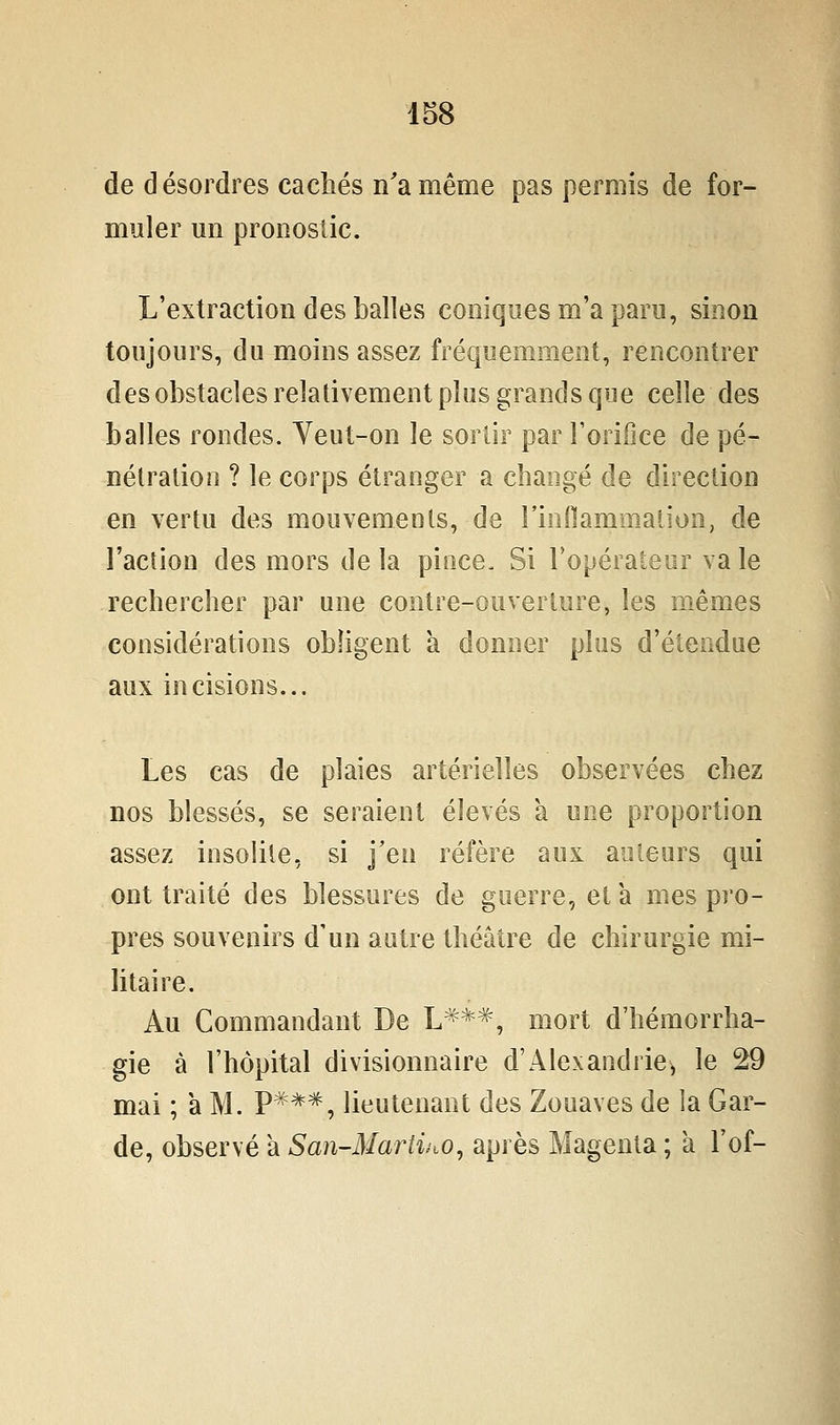 de désordres cachés n'a même pas permis de for- muler un pronostic. L'extraction des balles coniques m'a paru, sinon toujours, du moins assez fréquemment, rencontrer des obstacles relativement plus grands que celle des balles rondes. Yeut-on le sortir par l'orifice de pé- nétration ? le corps étranger a changé de direction en vertu des mouvements, de rinHammation, de l'action des mors de la pioce. Si l'opérateur va le rechercher par une contre-ouverture, les mêmes considérations obligent à donner plus d'étendue aux incisions... Les cas de plaies artérielles observées chez nos blessés, se seraient élevés a une proportion assez insolite, si j'en réfère aux auteurs qui ont traité des blessures de guerre, et a mes pro- pres souvenirs d'un autre théâtre de chirurgie mi- litaire. Au Commandant De L***, mort d'hémorrha- gie à l'hôpital divisionnaire d'Alexandrie^ le 29 mai ; a M. P***, lieutenant des Zouaves de la Gar- de, observé a San-Marti^iO, après Magenta ; à l'of-