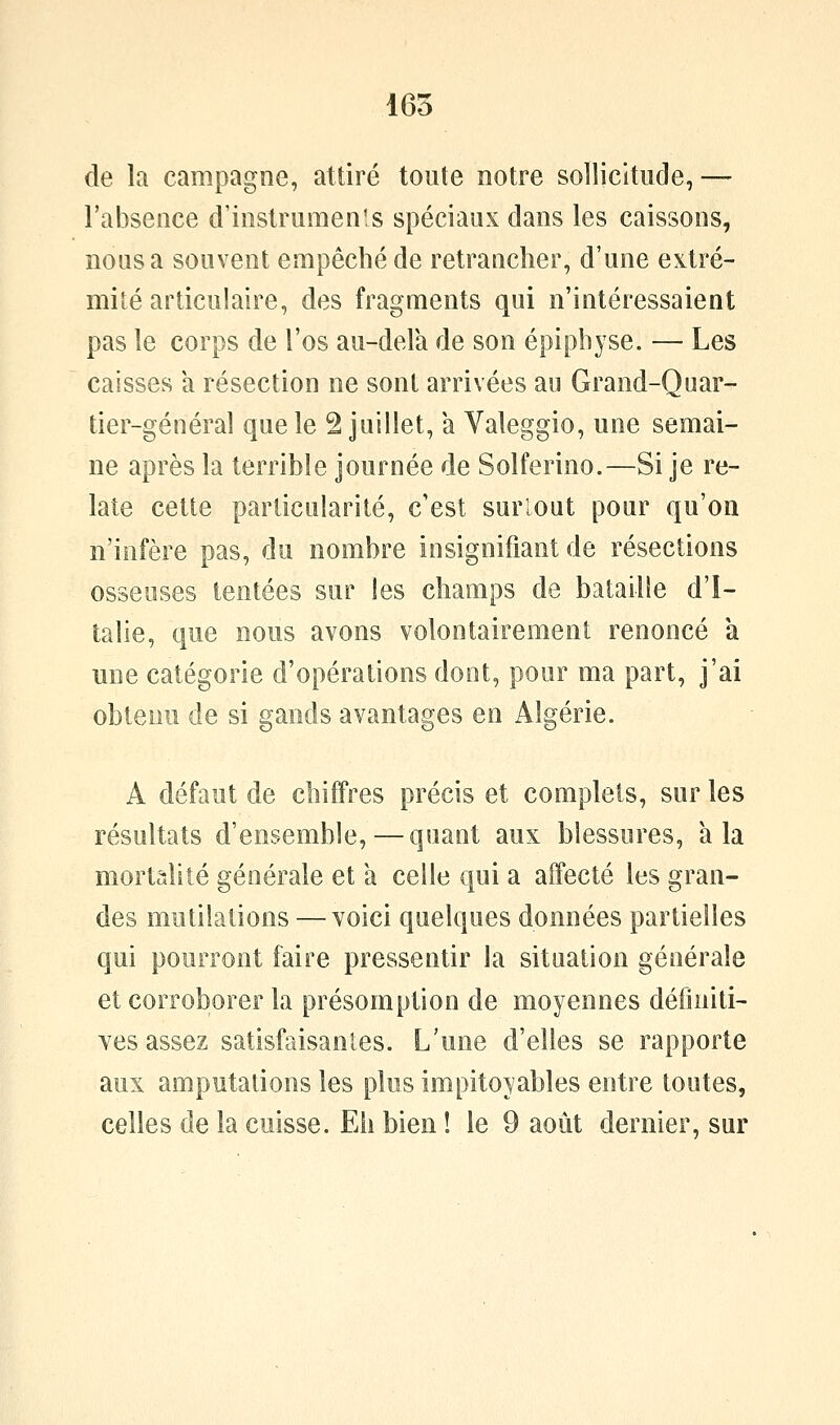 165 de la campagne, attiré toute notre sollicitude, — l'absence d'instrumenls spéciaux dans les caissons, nous a souvent empêché de retrancher, d'une extré- mité articulaire, des fragments qui n'intéressaient pas le corps de l'os au-delà de son épiphyse. — Les caisses a résection ne sont arrivées au Grand-Quar- tier-généraî que le 2 juillet, a Valeggio, une semai- ne après la terrible journée de Solferino.—Si je re- late cette particularité, c'est surlout pour qu'on n'iofère pas, du nombre insignifiant de résections osseuses tentées sur les champs de bataille d'I- talie, que nous avons volontairement renoncé à une catégorie d'opérations dont, pour ma part, j'ai obtenu de si gands avantages en Algérie. A défaut de chiffres précis et complets, sur les résultats d'ensemble, — quant aux blessures, à la mortalité générale et a celle qui a affecté les gran- des mutilations — voici quelques données partielles qui pourront faire pressentir la situation générale et corroborer la présomption de moyennes définiti- Yes assez satisfaisantes. L'une d'elles se rapporte aux amputations les plus impitoyables entre toutes,