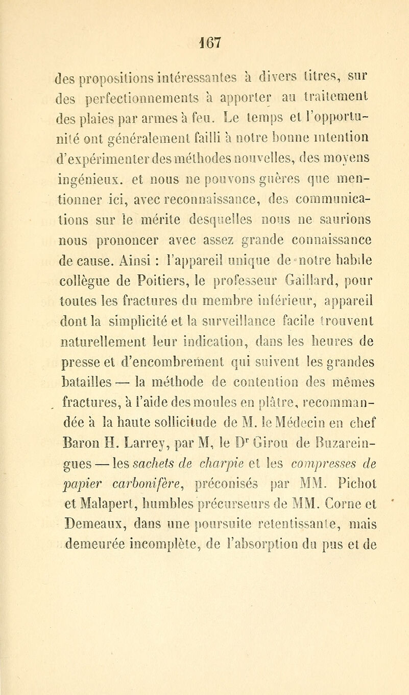 des proposilions intéressantes à divers litres, sur des perfectionnements a apporter au traitement des plaies par armes a feu. Le temps et l'opportu- nité ont généralement failli a notre Î30one intention d'expérimenter des méthodes aoiîvelles, des moyens ingénieux, et nous ne pouvons giières que men- tionner ici, avec reconnaissance, des communica- tions sur le mérite desquelles nous ne saurions nous prononcer avec assez grande connaissance de cause. Ainsi : l'appareil unique de-notre habile collègue de Poitiers, le professeur Gaillard, pour toutes les fractures du membre inférieur, appareil dont la simphcité et la surveillance facile trouvent naturellement leur indication, dans les heures de presse et d'encombrement qui suivent les grandes batailles — la méthode de contention des mêmes fractures, a l'aide des moules en plâtre, recomman- dée a la haute sollicitude de M. le Médecin en chef Baron H. Larrey, par M, le D Girou de Buzarein- gues — les sachets de charpie eX les compresses de papier carbonifère^ préconisés par MM. Pichot et Malapert, humbles précurseurs de MM. Corne et Demeaux, dans une poursuite retentissante, mais demeurée incomplète, de l'absorption du pus et de