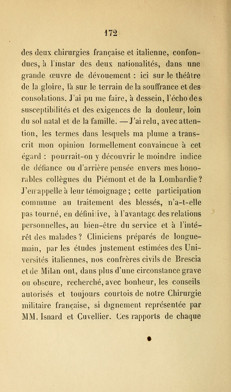 des deux chirurgies française et italienne, confon- dues, a Tinstar des deux nationalités, dans une grande œuvre de dévouement : ici sur le théâtre de la gloire, la sur le terrain delà souffrance et des consolations. J'ai pu me faire, a dessein, l'écho de s susceptibilités et des exigences de la douleur, loin du sol natal et de la famille. —J'ai relu, avec atten- tion, les termes dans lesquels ma plume a trans- crit mon opinion iormellement convaincue à cet égard : pourrait-on y découvrir le moindre indice de défiance ou d'arrière pensée envers mes hono- rables collègues du Piémont et de la Lombardie? J'en appelle à leur témoignage ; cette participation commune au traitement des blessés, n'a-t-elle pas tourné, en défini ive, a l'avantage des relations personnelles, au bien-être du service et à l'inté- rêt des malades ? Cliniciens préparés de longue- main, parles études justement estimées des Uni- versités italiennes, nos confrères civils de Brescia et de Milan ont, dans plus d'une circonstance grave ou obscure, recherché, avec bonheur, les conseils autorisés et toujours courtois de notre Chirurgie militaire française, si dignement représentée par MM. ïsnard et Cuveliier. Ces rapports de chaque
