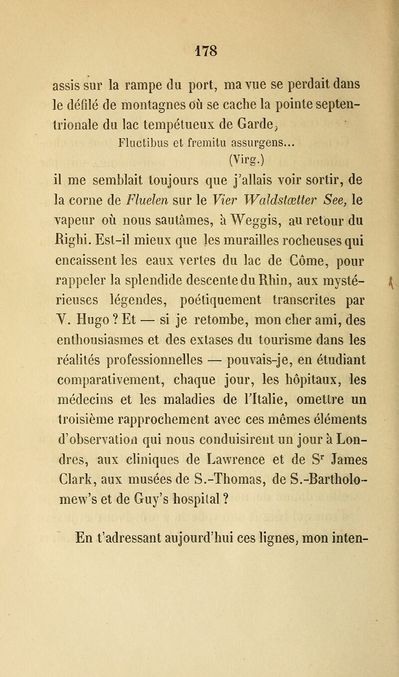 assis sur la rampe du port, ma vue se perdait dans le défilé de montagnes où se cache la pointe septen- trionale du lac tempétueux de Garde^ Fluctibus et fremitu assurgens... (Virg.) il me semblait toujours que j'allais voir sortir, de la corne de Fluelen sur le Vier Waldstœtter See, le vapeur où nous sautâmes, à Weggis, au retour du Righi. Est-il mieux que les murailles rocheuses qui encaissent les eaux vertes du lac de Côme, pour rappeler la splendide descente du Rhin, aux mysté- rieuses légendes, poétiquement transcrites par Y. Hugo ? Et — si je retombe, mon cher ami, des enthousiasmes et des extases du tourisme dans les réalités professionnelles — pouvais-je, en étudiant comparativement, chaque jour, les hôpitaux, les médecins et les maladies de Tïtalie, omettre un troisième rapprochement avec ces mêmes éléments d'observation qui nous conduisirent un jour à Lon- dres, aux cliniques de Lawrence et de S'^ James Clark, aux musées de S.-Thomas, de S.-Bartholo- mew's et de Guy's hospilal ? En t'adressant aujourd'hui ces lignes, mon inten-