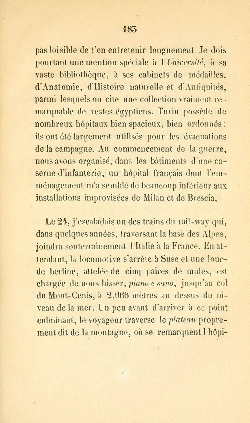 185 pas loisible de l'en entretenir longuement. Je dois pourtant une mention spéciale a Y Université, à sa vaste bibliothèque, a ses cabinets de médailles, d'Anatomie, d'Histoire naturelle et d'AnliquiJés, parmi lesquels on cite une collection vraiment re- marquable de restes égyptiens. Turin possède de nombreux hôpitaux bien spacieux, bien ordonnés : ils ont été largement utilisés pour les évacuations de la campagne. Au commencement de la guerre, nous avons organisé, dans les bâtiments d'une ca- serne d'infanterie, un hôpital français dont l'em- ménagement m'a semblé de beaucoup inférieur aux installations improvisées de Milan et de Brescia, Le 24, j'escaladais un des trains du rail-way qui, dans quelques années, traversant la hase des Alpes, joindra souterrainemeot l'Italie a la France. En at- tendant, la locomo'âve s'arrêle a Suse et une lour- de berhne, attelée de cinq paires de mules, est chargée de nous hisser, piano e sano, jusqu'au col du Mont-Cenis, à 2,066 mètres au dessus du ni- veau de la mer. Un peu avant d'arriver à ce point culminant, le voyageur traverse le plateau propre- ment dit de la montagne, où se remarquent l'hôpi-