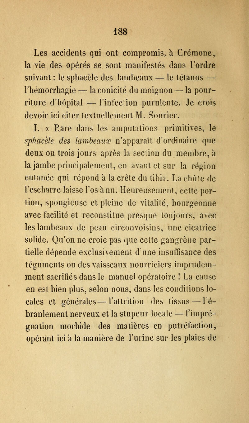 Les accidents qui ont compromis, a Crémone, la vie des opérés se sont manifestés dans l'ordre suivant : le sphacèle des lambeaux — le tétanos — l'hémorrhagie — laconicité du moignon — la pour- riture d'hôpital — l'infecion purulente. Je crois devoir ici citer textuellement M. Sonrier. I. « Rare dans les amputations primitives, le sphacèle des lambeaux n'apparaît d'ordinaire que deux ou trois jours après la section du membre, a la jambe principalement, en avant et sur la région cutanée qui répond a la crête du tibia. La chute de l'escharre laisse l'os à nu. Heureusement, cette por- tion, spongieuse et pleine de vitalité, bourgeonne avec facilité et reconstitue presque toujours, avec les lambeaux de peau circonvoisins, une cicatrice solide. Qu'on ne croie pas (pie cette gangrène par- tielle dépende exclusivement d'une insuffisance des téguments ou des vaisseaux nourriciers imprudem- ment sacrifiés dans le manuel opératoire ! La cause en est bien plus, selon nous, dans les conditions lo- cales et générales—l'attrition des tissus — l'é- branlement nerveux et la stupeur locale — l'impré- gnation morbide des matières en putréfaction, opérant ici a la manière de Tuiine sur les plaies de