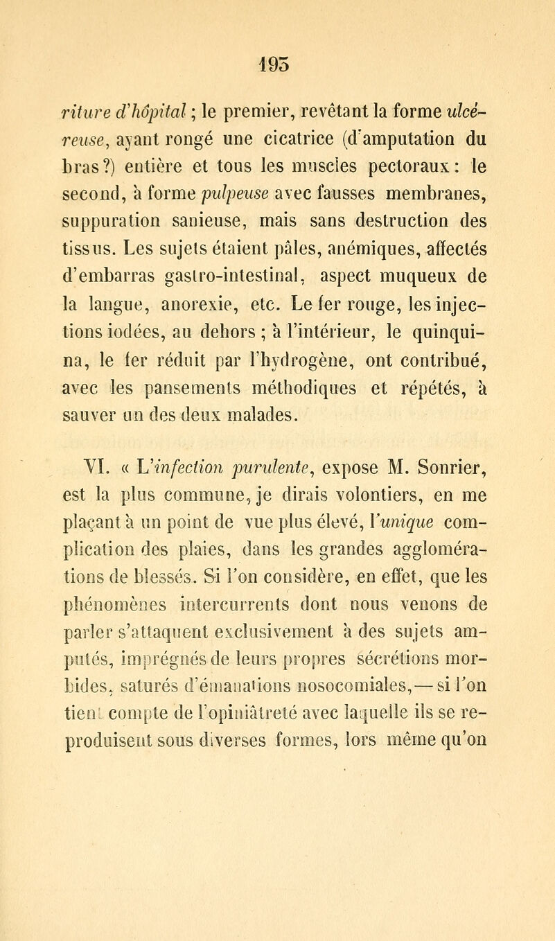 i95 riture d'hôpital ; le premier, revêtant la forme ulcé- reuse, ayant rongé une cicatrice (d'amputation du bras?) entière et tous les muscles pectoraux: le second, a forme pulpeuse avec fausses membranes, suppuration sanieuse, mais sans destruction des tissus. Les sujets étaient pâles, anémiques, affectés d'embarras gaslro-intestinal, aspect muqueux de la langue, anorexie, etc. Le fer rouge, les injec- tions iodées, au dehors ; a l'intérieur, le quinqui- na, le fer réduit par l'hydrogène, ont contribué, avec les pansements méthodiques et répétés, k sauver un des deux malades. YL « L'infection purulente, expose M. Sonrier, est la plus commune, je dirais volontiers, en me plaçant a un point de vue plus élevé, Vunique com- plication des plaies, dans les grandes aggloméra- tions de blessés. Si Ton considère, en effet, que les phénomènes intercurrents dont nous venons de parler s'attaquent exclusivement à des sujets am- putés, imprégnés de leurs propres sécrétions mor- bides., saturés d'émanations nosocomiales, — si Ton tien: compte de l'opiniâtreté avec laquelle ils se re- produisent sous diverses formes, lors même qu'on