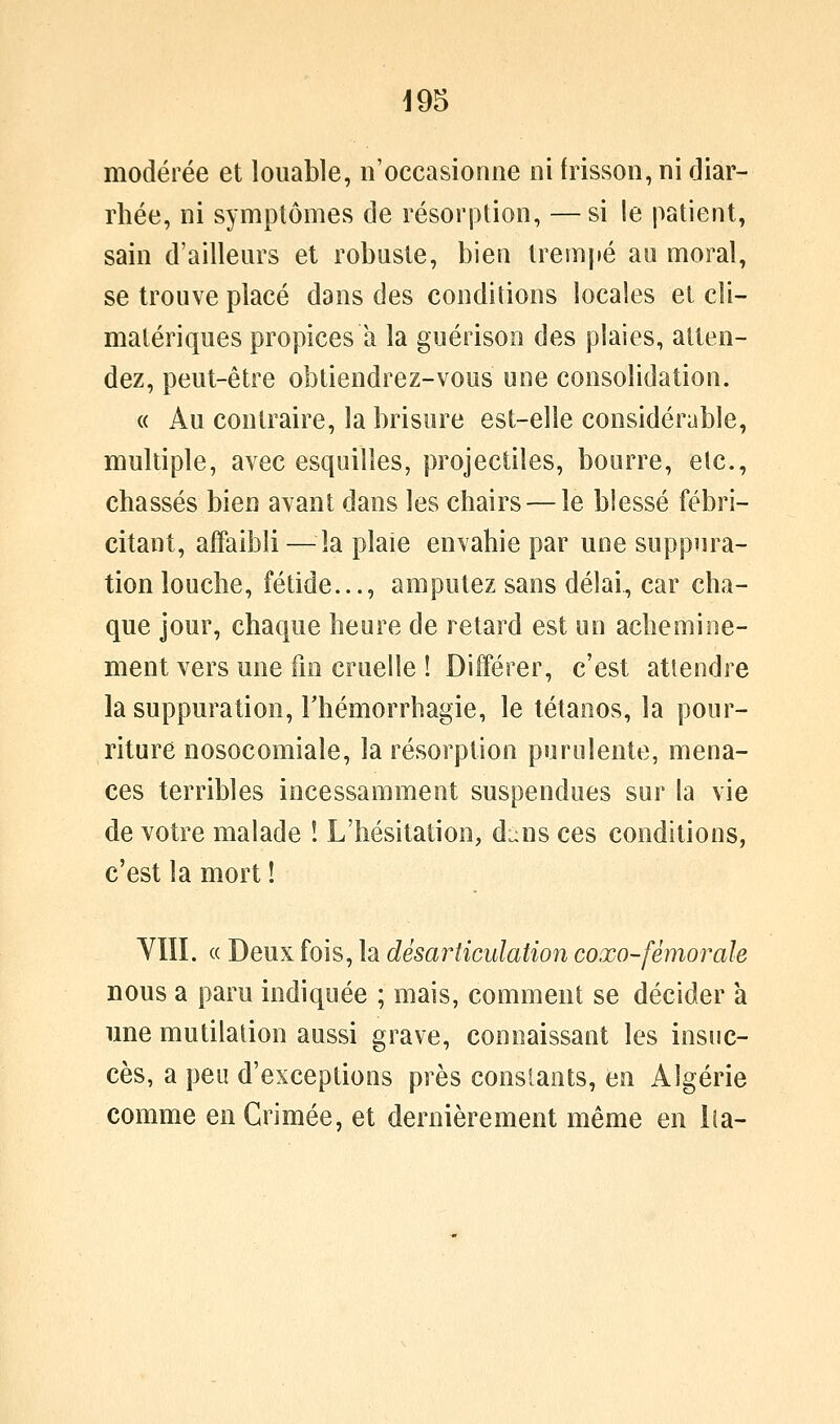 modérée et louable, n'occasionne ni frisson, ni diar- rhée, ni symptômes de résorption, —si le patient, sain d'ailleurs et robuste, bien trempé au moral, se trouve placé dans des conditions locales et cli- matériques propices a la guérison des plaies, atten- dez, peut-être obtiendrez-vous une consolidation. « Au contraire, la brisure est-elle considérable, multiple, avec esquilles, projectiles, bourre, etc., chassés bien avant dans les chairs — le blessé fébri- citant, affaibli —^^îa plaie envahie par une suppura- tion louche, fétide..., amputez sans délai, car cha- que jour, chaque heure de retard est un achemine- ment vers une fm cruelle ! Différer, c'est attendre la suppuration, Thémorrhagie, le tétanos, la pour- riture nosocomiale, la résorption purulente, mena- ces terribles incessamment suspendues sur la vie de votre malade ! L'hésitation, dans ces conditions, c'est la mort ! VÏÏI. « Deux fois, la désarticulation coxo-fémorale nous a paru indiquée ; mais, comment se décider a une mutilation aussi grave, connaissant les insuc- cès, a peu d'exceptions près constants, en Algérie comme en Grimée, et dernièrement même en lia-