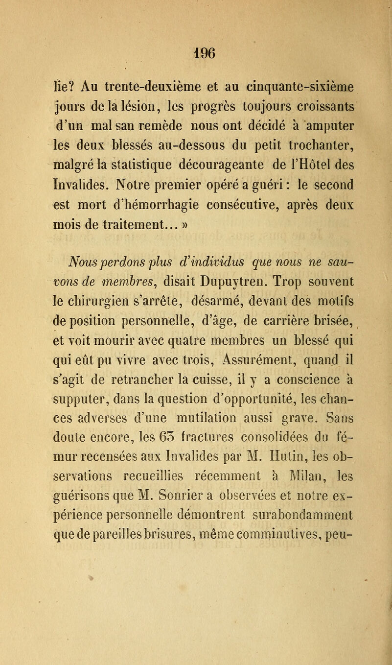 lie? Au trente-deuxième et au cinquante-sixième jours de la lésion, les progrès toujours croissants d'un mal san remède nous ont décidé à amputer les deux blessés au-dessous du petit trochanter, malgré la statistique décourageante de l'Hôtel des Invalides. Notre premier opéré a guéri : le second est mort d'hémorrhagie consécutive, après deux mois de traitement... » Nous perdons plus d'individus que nous ne sau- vons de membres, disait Dupuytren. Trop souvent le chirurgien s'arrête, désarmé, devant des motifs déposition personnelle, d'âge, de carrière brisée, et voit mourir avec quatre membres un blessé qui qui eiit pu vivre avec trois, Assurément, quand il s'agit de retrancher la cuisse, il y a conscience a supputer, dans la question d'opportunité, les chan- ces adverses d'une mutilation aussi grave. Sans doute encore, les 63 fractures consolidées du fé- mur recensées aux Invalides par M. Hutin, les ob- servations recueillies récemment à Milan, les guérisons que M. Sonrier a observées et notre ex- périence personnelle démontrent surabondamment que de pareilles brisures, mêmecomminutives, peu-