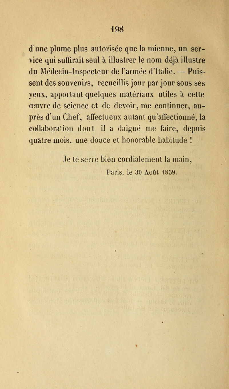 d'une plume plus autorisée que la mienne, un ser- vice qui suffirait seul à illustrer le nom déjà illustre du Médecin-Inspecteur de l'armée d'Italie. — Puis- sent des souvenirs, recueillis jour par jour sous ses yeux, apportant quelques matériaux utiles a cette œuvre de science et de devoir, me continuer, au- près d'un Chef, affectueux autant qu'affectionné, la collaboration dont il a daigné me faire, depuis quatre mois, une douce et honorable habitude ! Je te serre bien cordialement la main, Paris, le 30 Août 1859.