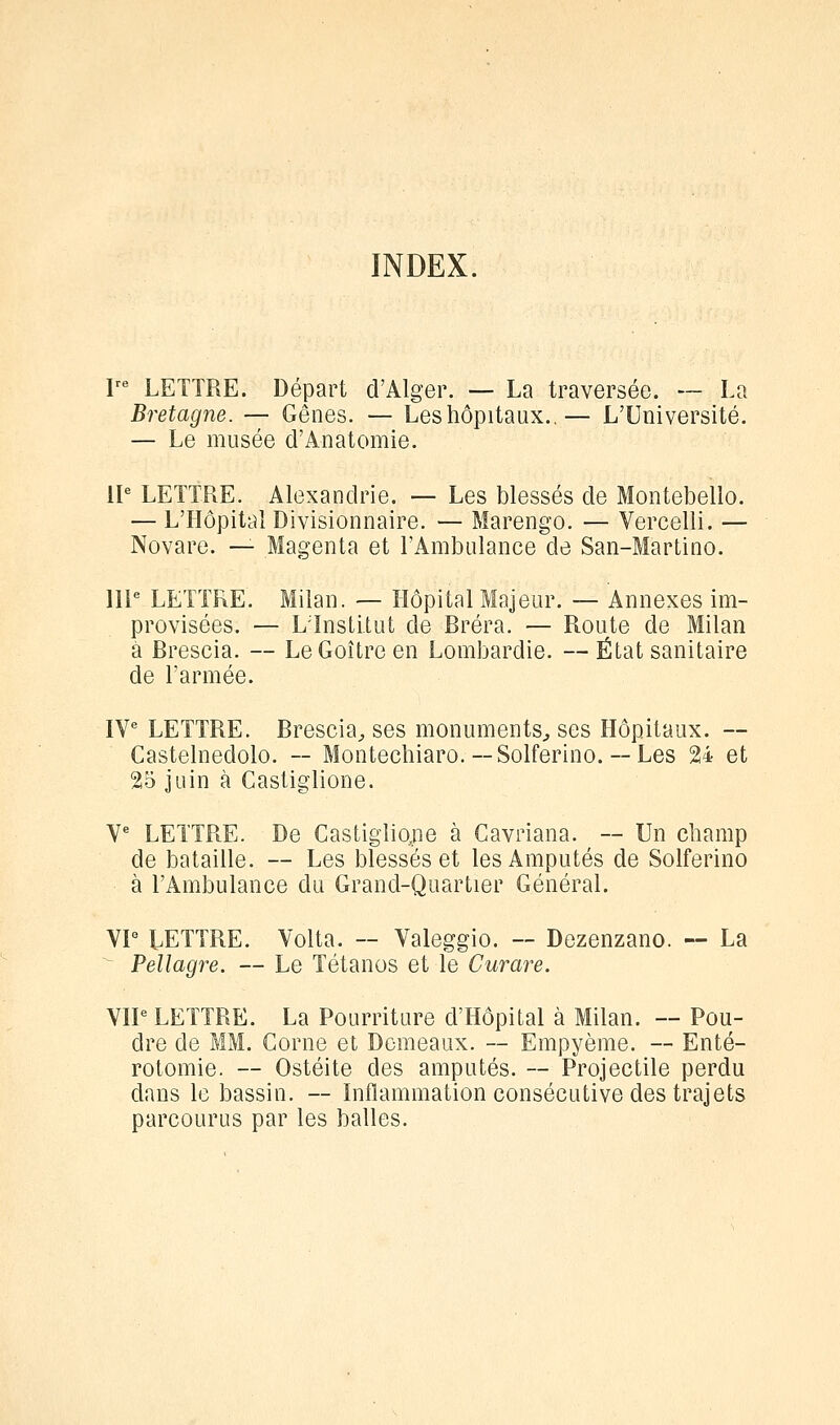 INDEX. I- LETTRE. Départ d'Alger. — La traversée. — La Bretagne. — Gênes. — Leshôpitaux.,— L'Université. — Le musée d'Anatomie. 11^ LETTRE. Alexandrie. — Les blessés de Montebello. — L'Hôpital Divisionnaire. — Marengo. — Vercelli. — Novare. — Magenta et l'Ambulance de San-Martino. 111 LETTRE. Milan. — Hôpital Majeur. — Annexes im- provisées. — LTnstitut de Bréra. — Route de Milan a Brescia. — Le Goitre en Lombardie. — État sanitaire de l'armée. IV LETTRE. Brescia^ ses monuments^ ses Hôpitaux. — Castelnedolo. — Montechiaro. — Solferino. — Les 24 et 25 juin à Castiglione. Y LETTRE. De Castiglio,ne à Cavriana. — Un champ de bataille. — Les blessés et les Amputés de Solferino à l'Ambulance du Grand-Quartier Général. VP LETTRE. Volta. ~ Valeggio. — Dezenzano. — La ^ Pellagre. — Le Tétanos et le Curare. VIP LETTRE. La Pourriture d'Hôpital à Milan. — Pou- dre de MM. Corne et Domeaux. ~ Empyème. — Enté- rotomie. — Ostéite des amputés. ~ Projectile perdu dans le bassin. — Inflammation consécutive des trajets parcourus par les balles.