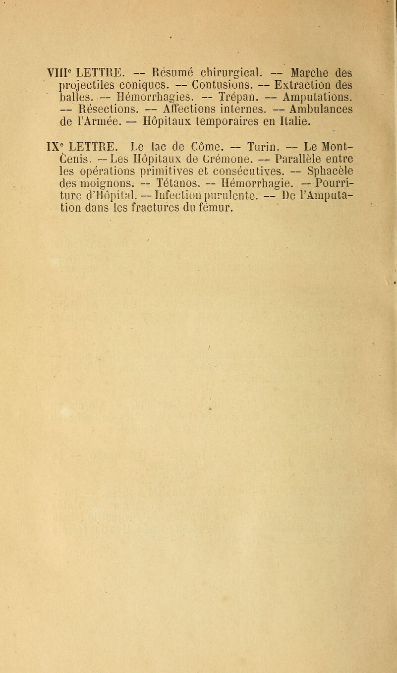 VHP LETTRE. — Résumé chirurgical. — Marche des projectiles coniques. — Contusions. — Extraction des balles. — îlémorrhagies. — Trépan. — Amputations. — Résections. — Affections internes. — Ambulances de l'Armée. — Hôpitaux temporaires en Italie. ÏX^ LETTRE. Le lac de Côme. — Turin. — Le Mont- Cenis. —Les Hôpitaux de Crémone. — Parallèle entre les opérations primitives et consécutives. — Sphacète des moignons. — Tétanos. — Hémorrhagie. ~ Pourri- ture d'Hôpital.—Infectionpurulente. — De l'Amputa- tion dans les fractures du fémur.