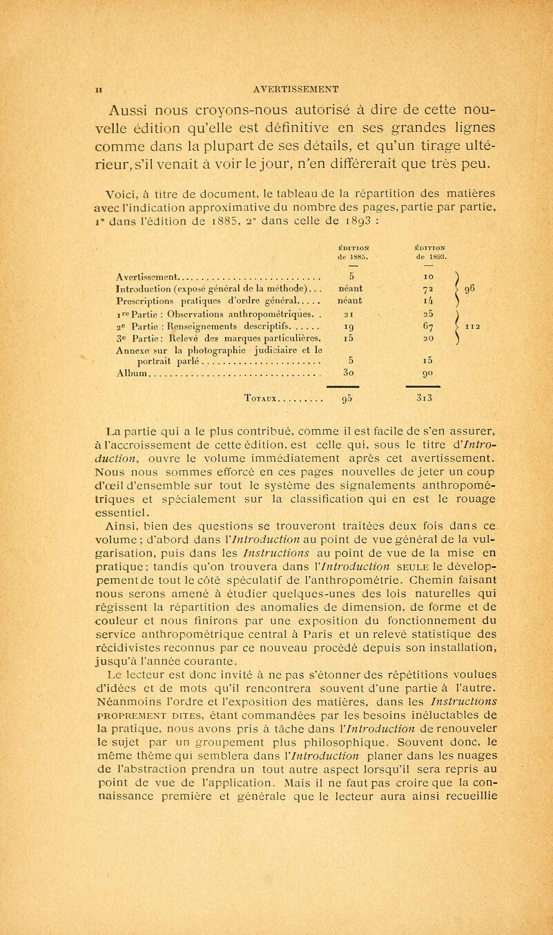 Aussi nous croyons-nous autorisé à dire de cette nou- velle édition qu'elle est définitive en ses grandes lignes comme dans la plupart de ses détails, et qu'un tirage ulté- rieur, s'il venait à voirie jour, n'en différerait que très peu. Voici, à titre de document, le tableau de la répartition des matières avec l'indication approximative du nombre des pages, partie par partie, 1° dans l'édition de i885, 2° dans celle de 1893 : ÉDITION ÉDITION de 1885. de 1893. Avertissement 5 lo \ Introduction (exposé général de la méthode). . . néant 72 ^96 Prescriptions pratiques d'ordre général néant ili \ i>ePartie: Observations anthropométriques. .21 25 ^ 3 Partie : Renseignements descriptifs 19 67 V 112 3® Partie: Relevé des marques particulières. i5 20) Annexe sur la photographie judiciaire et le portrait parlé 5 i5 Album 3o 90 Totaux go 3i3 La partie qui a le plus contribué, comme il est facile de s'en assurer, à l'accroissement de cette édition, est celle qui, sous le titre ô.Intro- duction, ouvre le volume immédiatement après cet avertissement. Nous nous sommes efforcé en ces pages nouvelles de jeter un coup d'oeil d'ensemble sur tout le système des signalements anthropomé- triques et spécialement sur la classification qui en est le rouage essentiel. Ainsi, bien des questions se trouveront traitées deux fois dans ce volume ; d'abord dans VIntroduction au point de vue général de la vul- garisation, puis dans les Instructions au point de vue de la mise en pratique; tandis qu'on trouvera dans Y Introduction seule le dévelop- pementde tout le côté spéculatif de l'anthropométrie. Chemin faisant nous serons amené à étudier quelques-unes des lois naturelles qui régissent la répartition des anomalies de dimension, de forme et de couleur et nous finirons par une exposition du fonctionnement du service anthropométrique central à Paris et un relevé statistique des récidivistes reconnus par ce nouveau procédé depuis son installation, jusqu'à l'année courante. Le lecteur est donc invité à ne pas s'étonner des répétitions voulues d'idées et de mots qu'il rencontrera souvent d'une partie à l'autre. Néanmoins l'ordre et l'exposition des matières, dans les Instructions PROPREMENT DITES, étant commaudées par les besoins inéluctables de la pratique, nous avons pris à tâche dans VIntroduction de renouveler le sujet par un groupement plus philosophique. Souvent donc, le même thème qui semblera dans VIntroduction planer dans les nuages de l'abstraction prendra un tout autre aspect lorsqu'il sera repris au point de vue de l'application. Mais il ne faut pas croire que la con- naissance première et générale que le lecteur aura ainsi recueillie