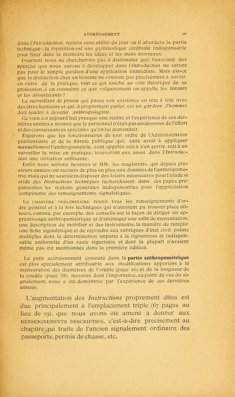 dans l'Introduction, restera sans utilité du jour où il abordera la partie technique : la répétition est une gymnastique cérébrale indispensable pour fixer dans la mémoire les idées et les mots nouveaux. Pourtant nous ne chercherons pas à dissimuler que beaucoup des aperçus que nous aurons à développer dans l'Introduction ne seront pas pour le simple gardien d'une application immédiate. Mais est-ce que la distinction chez un homme ne consiste pas précisément ù savoir. en outre de la pratique, tout ce qui touche au côté théorique de sa profession.à en connaître ce que vulgairement on appelle les tenants et les aboutissants ? Le surveillant de prison qui passe son existence en tête à tête avec des êtres humains et qui, à proprement parler, est un gardien d'hotinnes doit tendre à devenir anlhropologiste. Ce vœu est aujourd'hui presque une réalité et l'expérience de ces der- nières années a montré que le personnel n'était pas au-dessous de l'effort etdesconnaissances spéciales qu'on lui demandait. Espérons que les fonctionnaires de tout ordre de l'Administration pénitentiaire et de la Sûreté publique qui, sans avoir à appliquer manuellementVsLn\hro])omQ\v\e, sont appelés soit à s'en servir, soit à en surveiller la mise en pratique, trouveront eux aussi dans l'Introduc- tion une initiation suffisante. Enlin nous serions heureux si MM. les magistrats, qui depuis plu- sieurs années ont recours de plus en plus aux données de l'anthropomé- trie,mais qui ne sauraientdisposer des loisirs nécessaires pourl'étude si aride des Instructions techniques recherchaient dans ces pages pré- paratoires les notions générales indispensables pour l'appréciation compétente des renseignements signalétiques. Le CHAPITRE PRÉLIMINAIRE réunit tous les renseignements d'or- dre général et à la fois techniques qui n'auraient pu trouver place ail- leurs, comme, par exemple, des conseils sur la façon de diriger un ap- prentissage anthropométrique et d'aménager une salle de mensuration, une description du mobilier et des instruments, la manière de remplir une fiche signalétique et de répondre aux rubriques d'état civil: points multiples dont la détermination importe à la rigoureuse et indispen- sable uniformité d'un vaste répertoire et dont la plupart n'avaient même pas été mentionnés dans la première édition. Le petit accroissement constaté dans la partie anthropométrique est plus spécialement attribuable aux modifications apportées à la mensuration des diamètres de l'oreille (page 26) et de la longueur de la coudée (page 38), mesures dont l'importance, au point devuedu si- gnalement, nous a été démontrée par l'expérience de ces dernières années. L'augmentation des Instructions proprement dites est due principalement à l'emplacement triple (67 pages au lieu de 19), que nous avons été amené à donner aux RENSEIGNEMENTS DESCRIPTIFS, c'est-à-dire précisément au chapitre qui traite de l'ancien signalement ordinaire des passeports, permis de chasse, etc.