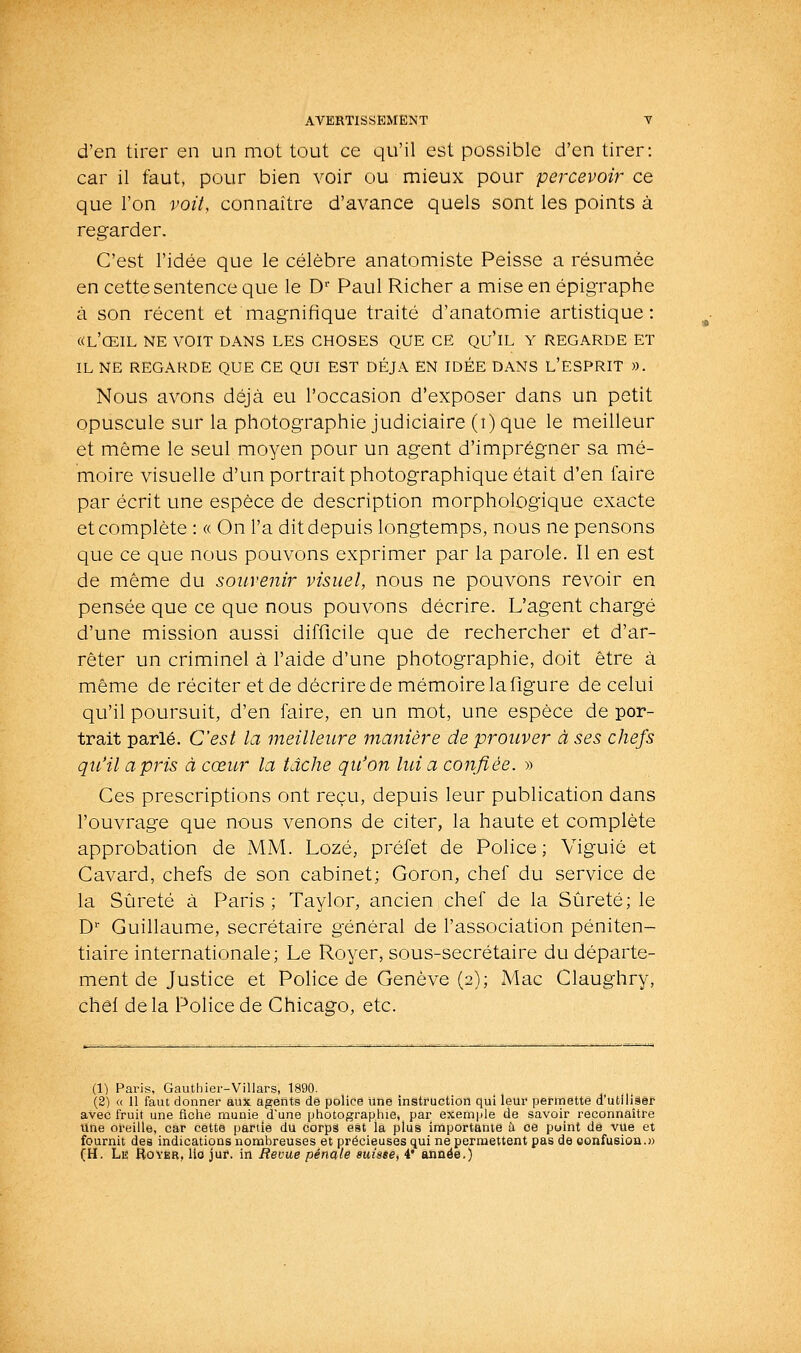 d'en tirer en un mot tout ce qu'il est possible d'en tirer: car il faut, pour bien voir ou mieux pour percevoir ce que l'on voiL connaître d'avance quels sont les points à regarder. C'est l'idée que le célèbre anatomiste Peisse a résumée en cette sentence que le D'' Paul Richer a mise en épigraphe à son récent et magnifique traité d'anatomie artistique: «l'œil ne voit dans les choses que ce qu'il y regarde et IL ne regarde que ce qui est déjà en idée dans l'esprit ». Nous avons déjà eu l'occasion d'exposer dans un petit opuscule sur la photographie judiciaire (i) que le meilleur et même le seul moyen pour un agent d'imprégner sa mé- moire visuelle d'un portrait photographique était d'en faire par écrit une espèce de description morphologique exacte et complète : « On l'a dit depuis longtemps, nous ne pensons que ce que nous pouvons exprimer par la parole. Il en est de même du souvenir visuel, nous ne pouvons revoir en pensée que ce que nous pouvons décrire. L'agent chargé d'une mission aussi difficile que de rechercher et d'ar- rêter un criminel à l'aide d'une photographie, doit être à même de réciter et de décrire de mémoire la figure de celui qu'il poursuit, d'en faire, en un mot, une espèce de por- trait parlé. C'est la meilleure manière de prouver à ses chefs qu'il a pris à cœur la tâche qu'on lui a confiée. » Ces prescriptions ont reçu, depuis leur publication dans l'ouvrage que nous venons de citer, la haute et complète approbation de MM. Lozé, préfet de Police; Viguié et Cavard, chefs de son cabinet; Goron, chef du service de la Sûreté à Paris; Taylor, ancien chef de la Sûreté; le D'' Guillaume, secrétaire général de l'association péniten- tiaire internationale; Le Royer, sous-secrétaire du départe- ment de Justice et Police de Genève (2); Mac Claughry, chôl de la Police de Chicago, etc. (1) Paris, Gauthier-Villars, 1890. (2) « 11 faut donner aux agents de police une instruction qui leur permette d'utiliâéf avec fruit une fiche munie dune photograpliie, par exemyile de savoir reconnaître Une oreille, car cette partie du corps est la plus importante à ce puint de vue et fournit des indications nombreuses et précieuses qui ne permettent pas de eonfusioa.» (H. Le Royer, llo juf. in Revue pénale suisee, 4 année.)