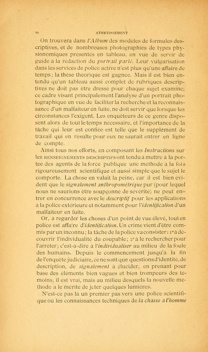 On trouvera dans l'Album des modèles de formules des- criptives, et de nombreuses photog-raphies de types phy- sionomiques présentés en tableau, en vue de servir de guide à la rédaction du porlrail parlé. Leur vulgarisation dans les services de police active n'est plus qu'une affaire de temps; la thèse théorique est gagnée. Mais il est bien en- tendu qu'un tableau aussi complet de rubriques descrip- tives ne doit pas être dressé pour chaque sujet examiné; ce cadre visant principalement l'analyse d'un portrait pho- tographique en vue de faciliter la recherche et la reconnais- sance d'un malfaiteur en fuite, ne doit servir que lorsque les circonstances l'exigent. Les enquêteurs de ce genre dispo- sent alors de tout le temps nécessaire, et l'importance de la tâche qui leur est confiée est telle que le supplément de travail qui en résulte pour eux ne saurait entrer en ligne de compte. Ainsi tous nos efforts, en composant les InslriLctions sur les RENSEIGNEMENTS DESCRIPTIFS out tcndu à mettre à la por- tée des agents de la force publique une méthode à la fois rigoureusement scientifique et aussi simple que le sujet le comporte. La chose en valait la peine, car il est bien évi- dent que le signalement anthj^opométrique pur (pour lequel nous ne saurions être soupçonné de sévérité) ne peut en- trer en concurrence avec le descriptif pour les applications à la police extérieure et notamment pour Yidentification d'un malfaiteur en fuite. Or, à regarder les choses d'un point de vue élevé, tout en police est affaire d'identification. Un crime vient d'être com- mis parun inconnu; la tâche de la police vaconsister: i^à dé- couvrir l'individualité du coupable; 2° à le rechercher pour l'arrêter; c'est-à-dire à Vindividualiser au milieu de la foule des humains. Depuis le commencement jusqu'à la fin de l'enquête judiciaire, ce ne sont que questions d'identité, de description, de signalement à élucider, en prenant pour base des éléments bien vagues et bien trompeurs des té- moins, il est vrai, mais au milieu desquels la nouvelle mé- thode a le mérite de jeter quelques lumières. N'est-ce pas là un premier pas vers une police scientifi- que où les connaissances techniques de la chasse àl'hom^ne