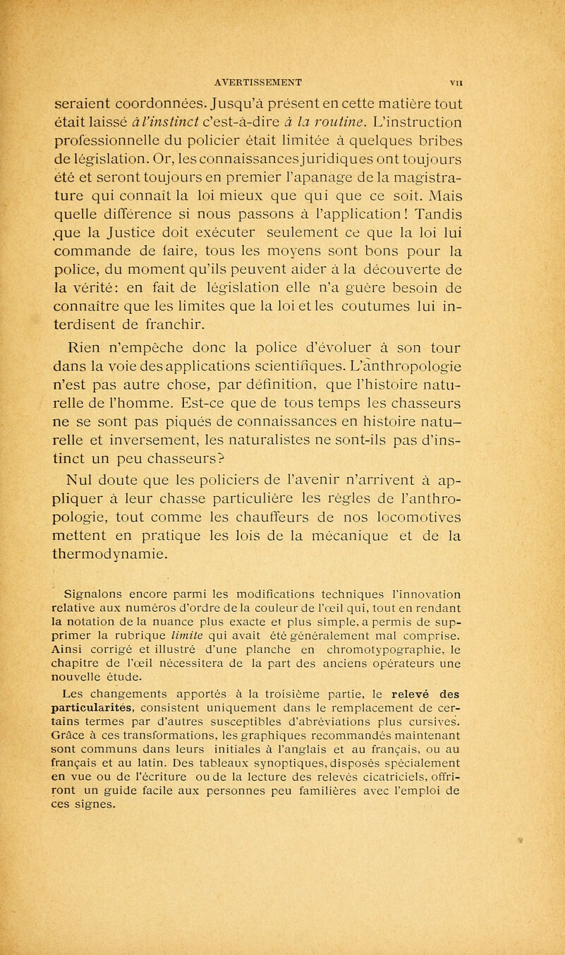 seraient coordonnées. Jusqu'à présent en cette matière tout était laissé àl'instinct c'est-à-dire ti: la routine. L'instruction professionnelle du policier était limitée à quelques bribes de législation. Or, les connaissances juridiques ont toujours été et seront toujours en premier l'apanage de la magistra- ture qui connaît la loi mieux que qui que ce soit. Mais quelle différence si nous passons à l'application ! Tandis ,que la Justice doit exécuter seulement ce que la loi lui commande de faire, tous les moyens sont bons pour la police, du moment qu'ils peuvent aider à la découverte de la vérité: en fait de législation elle n'a guère besoin de connaître que les limites que la loi et les coutumes lui in- terdisent de franchir. Rien n'empêche donc la police d'évoluer à son tour dans la voie des applications scientifiques. L'anthropologie n'est pas autre chose, par définition, c]ue l'histoire natu- relle de l'homme. Est-ce que de tous temps les chasseurs ne se sont pas piqués de connaissances en histoire natu- relle et inversement, les naturalistes ne sont-ils pas d'ins- tinct un peu chasseurs? Nul doute que les policiers de l'avenir n'arrivent à ap- pliquer à leur chasse particulière les régies de l'anthro- pologie, tout comme les chauffeurs de nos locomotives mettent en pratique les lois de la mécanique et de la thermodynamie. Signalons encore parmi les modifications techniques l'innovation relative aux numéros d'ordre de la couleur de l'oeil qui, tout en rendant la notation delà nuance plus exacte et plus simple, a permis de sup- primer la rubrique limite qui avait été généralement mal comprise. Ainsi corrigé et illustré d'une planctie en chromotypographie, le chapitre de l'oeil nécessitera de la part des anciens opérateurs une nouvelle étude. Les changements apportés à la troisième partie, le relevé des particularités, consistent uniquement dans le remplacement de cer- tains termes par d'autres susceptibles d'abréviations plus cursives. Grâce à ces transformations, les graphiques recommandés maintenant sont communs dans leurs initiales à l'anglais et au français, ou au français et au latin. Des tableaux synoptiques, disposés spécialement en vue ou de l'écriture ou de la lecture des relevés cicatriciels, offri- ront un guide facile aux personnes peu familières avec l'emploi de ces signes.