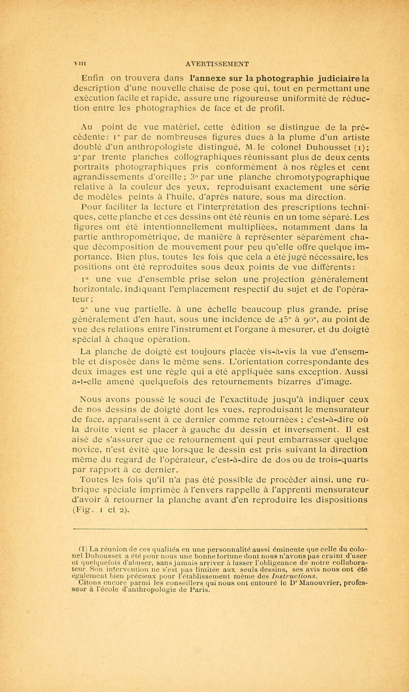 Enfin on trouvera dans l'annexe sur la photographie judiciaire la description d'une nouvelle chaise dépose qui, tout en permettant une exécution facile et rapide, assure une rigoureuse uniformité de réduc- tion entre les photographies de face et de profil. x\u point de vue matériel, cette édition se distingue de la pré- cédente: 1° par de nombreuses figures dues à la plume d'un artiste doublé d'un anthropologiste distingué, M. le colonel Duhousset (i); 2° par trente planches collographiques réunissant plus de deux cents portraits photographiques pris conformément à nos règles et cent agrandissements d'oreille ; 3° par une planche chromotypographique relative à la couleur des yeux, reproduisant exactement une série de modèles peints à l'huile, d'après nature, sous ma direction. Pour faciliter la lecture et l'interprétation des prescriptions techni- ques, cette planche et ces dessins ont été réunis en un tome séparé. Les figures ont été intentionnellement multipliées, notamment dans la partie anthropométrique, de manière à représenter séparément cha- que décomposition de mouvement pour peu qu'elle offre quelque im- portance. Bien plus, toutes les fois que cela a été jugé nécessaire, les positions ont été reproduites sous deux points de vue différents: 1° une vue d'ensemble prise selon une projection généralement horizontale, indiquant l'emplacement respectif du sujet et de l'opéra- teur ; 2° une vue partielle, à une échelle beaucoup plus grande, prise généralement d'en haut, sous une incidence de 45° à 90°, au point de vue des relations entre l'instrument et l'organe à mesurer, et du doigté spécial à chaque opération. La planche de doigté est toujours placée vis-à-vis la vue d'ensem- ble et disposée dans le même sens. L'orientation correspondante des deux images est une règle qui a été appliquée sans exception. Aussi a-t-elle amené quelquefois des retournements bizarres d'image. Nous avons poussé le souci de l'exactitude jusqu'à indiquer ceux de nos dessins de doigté dont les vues, reproduisant le mensurateur de face, apparaissent à ce dernier comme retournées ; c'est-à-dire où la droite vient se placer à gauche du dessin et inversement. Il est aisé de s'assurer que ce retournement qui peut embarrasser quelque novice, n'est évité que lorsque le dessin est pris suivant la direction même du regard de l'opérateur, c'est-à-dire de dos ou de trois-quarts par rapport à ce dernier. Toutes les fois qu'il n'a pas été possible de procéder ainsi, une ru- brique spéciale imprimée à l'envers rappelle à l'apprenti mensurateur d'avoir à retourner la planche avant d'en reproduire les dispositions (Fig. I et 2). ri) La réunion de ces qualités en une personnalité aussi éniinente que celle du colo- nel Duhousset a été pour nous une bonne fortune dont nous n'avons pas craint d'user ot quelquefois d'aljuser, sans jamais arriver à lasser Tobligeanee de notre collabora- teur. Son intervention ne s'est pas limitée aux seuls dessins, ses avis nous ont été également bien précieux pour 1 établissement même des Instructions. Citons encore parmi les conseillers qui nous ont entouré le D'Manouvrier, profes- seur à l'école d'anthropologie de Paris.