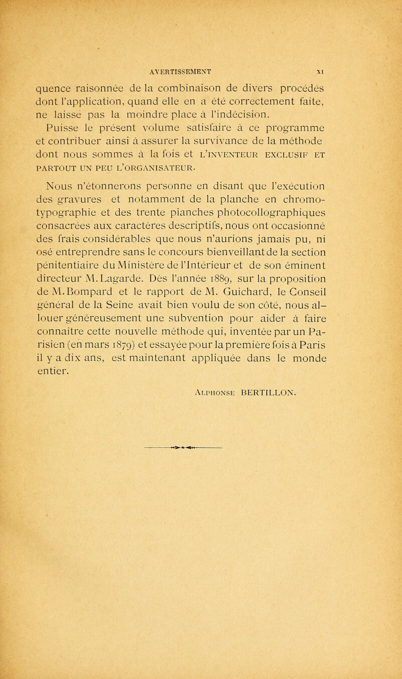 quence raisonnée de la combinaison de divers procédés dont l'application, quand elle en a été correctement faite, ne laisse pas la moindre place à l'indécision. Puisse le présent volume satisfaire à ce programme et contribuer ainsi à assurer la survivance de la méthode dont nous sommes à la fois et l'inventeur exclusif et PARTOUT UN PEU l'ORGANISATEUR. Nous n'étonnerons personne en disant que l'exécution des gravures et notamment de la planche en chromo- typographie et des trente planches photocollographiques consacrées aux caractères descriptifs, nous ont occasionné des frais considérables que nous n'aurions jamais pu, ni osé entreprendre sans le concours bienveillaatde la section pénitentiaire du Ministère de l'Intérieur et de son éminent directeur M.Lagardè. Dès l'année 1889, sur la proposition deM.Bompard et le rapport de M. Guichard, le Conseil général de la Seine avait bien voulu de son côté, nous al- louer généreusement une subvention pour aider à faire connaître cette nouvelle méthode qui, inventée par un Pa- risien (en mars 1879) et essayée pour la première fois à Paris il y a dix ans, est maintenant appliquée dans le monde entier. Alphonse BERTILLON.