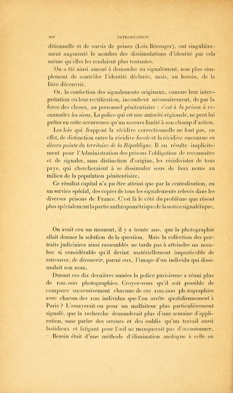 ditionnelle et de sursis de peines (Lois Bérenger), ont singulière-- ment augmenté le nombre des dissimulations d'identité par cela même qu'elles les rendaient plus tentantes. On a été ainsi amené à demander au signalement, non plus sim- plement de contrôler l'identité déclarée, mais, au besoin, de la faire découvrir. Or, la confection des signalements originaux, comme leur inter- prétation ou leur rectification, incombent nécessairement, de par la force des choses, au personnel pénitentiaire : c'est à la prison à re- connaître les siens. La police qui est une autorité régionale, ne peut lui prêter en cette occurrence qu'un secours limité à son champ d'action. Les lois qui frappent la récidive correctionnelle ne font pas, en effet, de distinction entre la récidive locale et la récidive encourue en divers points du territoire de la République. Il en résulte implicite- ment pour l'Administration des prisons l'obligation de reconnaître et de signaler, sans distinction d'origine, les récidivistes de tous pays, qui chercheraient à se dissimuler sous de faux noms au milieu de la population pénitentiaire. Ce résultat capital n'a pu être atteint que par la centralisation, en un service spécial, des copies de tous les signalements relevés dans les diverses prisons de France. C'est là le côté du problème que résout ]3lussp6cialementlapartieanthropométriquedelanoticesignalétiquc. On avait cru un moment, il y a trente ans, que la photographie allait donner la solution de la question. Mais la collection des por- traits judiciaires ainsi rassemblés ne tarda pas à atteindre un nom- bre si considérable qu'il devint matériellement impraticable de retrouver, de découvrir, parmi eux, l'image d'un individu qui dissi- mulait son nom. Durant ces dix dernières années la police parisienne a réuni plus de loo.ooo photographies. Croyez-vous qu'il soit possible de comparer successivement chacune de ces loo.ooo photographies avec chacun des loo individus que l'on arrête quotidiennement à Paris ? L'essayerait-on pour un malfaiteur plus particulièrement signalé, que la recherche demanderait plus d'une semaine d'appli- cation, sans parler des erreurs et des oublis qu'un travail aussi fastidieux et fatigant pour l'œil ne manquerait pas d'occasionner. ~ Besoin était d'une méthode d'élimination analogue à celle eu
