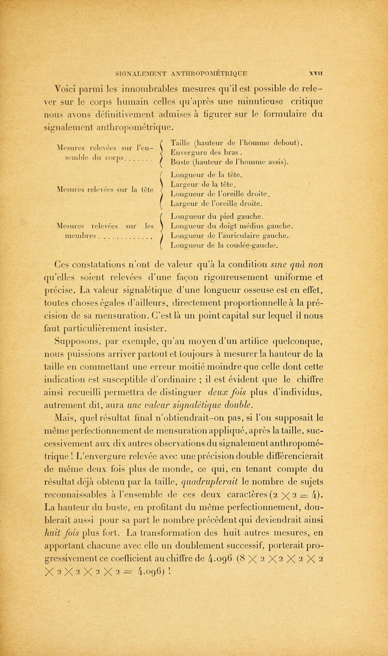 Voici parmi les innombrables mesures qu'il est possible de rele- ver sur le corps humain celles qu'après une minutieuse critique nous avons définitivement admises à figurer sur le formulaire du signalement anthropométrique. ,, , , ,, ( Taille (hauteur de Ttiomnie debout). Mesures relevées sur 1 en- > r. i i , , , < bnvereure des bras . semble du corps J -n , n l i m ■ \ ■■ r custe (hauteur de 1 homme assis). Mesures role-\écs sur la tète [ Longueur de la tète, ) Largeur de la tète. ) Longueur de l'oreille droite. f Largeur de l'oreille droite. ( Longueur du pied gauche. Mesures relevées sur les ) Longueur du doigt médius gauche. membres j Longueur de l'auriculaire gauche. ( Longueur de la coudée-gauclie. Ces constatations n'ont de valem- c[u'à la condition sine qiià non qu'elles soient relevées d'une façon rigoureusement uniforme et précise. La valeur signalétique d'une longueur osseuse est en effet, toutes choses égales d'ailleurs, directement proportionnelle à la pré- cision de sa mensuration. C'est là un point capital sur lec^uel il nous faut particulièrement insister. Supposons, par exemple, qu'au moyen d'un artifice quelconque, nous puissions arriver partout et toujours à mesurer la hauteur de la taille en commettant une erreur moitié moindre que celle dont cette indication est susceptible d'ordinaire ; il est évident que le chiffre ainsi recueilli permettra de distinguer deux fois t^\\x?, d'individus, autrement dit, aura une valeur signalétique double. Mais, cj^uelrésultat final n'obtiendrait-on pas, si l'on supposait le même perfectionnement de mensuration appliqué, après la taille, suc- cessivement aux dix autres observations du signalement anthropomé- trique ! L'envergure relevée avec une précision double différencierait de même deux fois plus de monde, ce qui, en tenant compte du résultat déjà obtenu par la taille, quadruplerait le nombre de sujets reconnaissables à l'ensemble de ces deux caractères (2 )<( 2 :=; 4). La hauteur du buste, en profitant du même perfectionnement, dou- blerait aussi pour sa part le nombre précédent qui deviendrait ainsi huit fois plus fort. La transformation des huit autres mesures, en apportant chacune avec elle un doublement successif, porterait pro- gressivement ce coefficient au chiffre de 4-096 (8X2X2X2X2 X 2 X 2 X 2 X 2 - 4.096J !