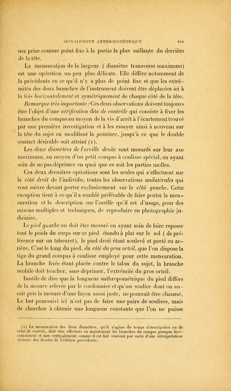 nez prise comme point fixe a la partie la plus saillante du derrière de la tète, La mensuration de la largeur ( diamètre transverse maximum) est une opération un peu plus délicate. Elle dilTère notamment de la précédente en ce qu'il n'y a plus de point fixe et que les extré- mités des deux branches de l'instrument doivent être déplacées ici à la fois horizontalement et symétriquement de chaque côté de la tête. Remarque très importante : Ces deux observations doivent toujours être l'objet d'une vérification dite de contrôle qui consiste à fixer les branches du compas au moyen delà vis d'arrêt à l'écartement trouvé par une première investigation et à les essayer ainsi à nouveau sur la tête du sujet en modifiant la pointure, jusqu'à ce que le double contact désirable soit atteint (i). Les deux diamètres de l'oreille droite sont mesurés sur leur axe maximum, au moyen d'un petit compas à coulisse spécial, en ayant soin de ne pas déprimer en quoi que ce soit les parties molles. Ces deux dernières opérations sont les seules qui s'effectuent sur le côté droit de l'individu, toutes les observations unilatérales qui vont suivre devant porter exclusivement sur le côté gauche. Cette exception lient à ce qu'il a semblé préférable de faire porter la men- suration et la description sur l'oreille qu'il est d'usage, pour des raisons multiples et techniques, de reproduire en photographie ju- diciaire. Le pied gauche nu doit être mesuré en ayant soin de faire reposer tout le poids du corps sur ce pied étendu à plat sur le sol ( de pré- férence sur un tabouret), le pied droit étant soulevé et porté en ar- rière. C'est le long du pied, du côté du gros orteil, que l'on dispose la tige du grand compas à coulisse employé pour cette mensuration. La branche fixée étant placée contre le talon du sujet, la branche mobile doit toucher, sans déprimer, l'extrémité du gros orteil. Inutile de dire que la longueur anthropométrique du pied diffère de la mesure relevée par le cordonnier et qu'un soulier dont on au- rait pris la mesure d'une façon aussi juste, ne pourrait être chaussé. Le but poursuivi ici n'est pas de faire une paire de souliers, mais de chercher à obtenir une longueur constante que l'on ne puisse (i) La mensuration des deux diamètres, qu'il s'agisse du temps d'invesUgation ou do celui de contrôle, doit èlrc ollectuée en maintenant les branches du compas presque hori- zontalement et non verticalement comme il est fait souvent par suite d'une interprétation vicieuse des dessins de l'édition précédente.