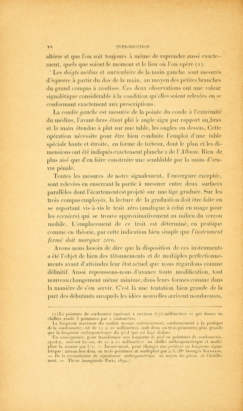 altérer et que l'on soit toujours à même de reprendre aussi exacte- ment, quels que soient le moment et le lieu où l'on opère ( i ). ■ Les doirjts médias et auriculaire de la main gauche sont mesurés d'équerre à partir du dos de la main, au moyen des petites branches du grand compas à coulisse. Ces deux observations ont une valeur signalétique considérable à la condition qu'elles soient relevées en se conformant exactement aux prescriptions. La coudée gauche est mesurée de la pointe du coude à l'extrémité du médius, l'avant-bras étant plié à angle aigu par rapport aiubras et la main étendue à plat sur une table, les ongles en dessus. Cette opération nécessite pour être bien conduite l'emploi d'une table spéciale haute et étroite, en forme de tréteau, dont le plan et les di- mensions ont été indiqués exactement planche i de Y Album. Rien de plus aisé que d'en faire construire une semblable par la main d'oeu- vre pénale. Toutes les mesures de notre signalement, l'envergure exceptée, sont relevées en enserrant la partie à mesurer entre deux surfaces parallèles dont l'écartement est projeté sur une tige graduée. Sur les trois compas employés, la lecture de la graduation doit être faite en se reportant vis-à-vis le trait zéro (analogue à celui en usage pour les verniers) qui se trouve approximativement au milieu du verrou mobile. L'emplacement de ce trait est déterminé, en pratique comme en théorie, par cette indication bien simple que l'inslrumeiit fermé doit marquer zéro. Avons nous besoin de dire que la disposition de ces instruments a été l'objet de bien des tâtonnements et de multiples perfectionne- ments avant d'atteindre leur état actuel que nous regardons comme définitif. Aussi repoussons-nous d'avance toute modification, tout nouveau changement même minime, dans leurs formes comme dans la manière de s'en servir. C'est là une tentation bien grande de la part des débutants auxquels les idées nouvelles arrivent nombreuses, (OLi pointure de cordonnier équivaut à environ 0,70 niilliniètrcs ec qui donne en cbiflrcs ronds i jjoinlurcs par 2 centimètres. La longueur iiiaxiinum du soulier mesuré extérieurement, conl'ormément ù la pratique delà cordonnerie, est de 12 à 20 millimètres (soit deux ou trois pointnres) plus grande que la longueur unlhropométriqi'e du pied qui est logé dedans. En cons'jquence, pour transformer une longueur de pied en pointures de cordonnerie, ajouter, suivant les cas, de 12 à 20 mlllijuètrjs au chiil'rc anthropométrique et multi- plier la somme par 3/2. — lnvers?ment, pour changer une pointure en longueur signa- létique : retrancher deux ou trois pointures et multiplier par 2/3. (D'' Georges Bi-RTnj.oN. —- De la reconstitution du sifjnalemenl antliropomélriquc au moyen des pièces de l'habille- ment. — Thl'sc inaugurale Paris, i8(j2.)