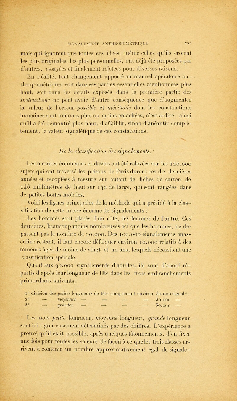 mais qui ignorent que toutes ces idées, même celles qu'ils croient les plus originales, les plus personnelles, ont déjà été proposées par d'autres, essayées et finalement rejetées pour diverses raisons. En r éalité, tout changement apporté au manuel opératoire an- thropométrique, soit dans ses parties essentielles mentionnées plus haut, soit dans les détails exposés dans la première partie des Insf rue lions ne peut avoir d'autre conséquence que d'augmenter la valeur de l'erreur possible et inévitable dont les constatations humaines sont toujours plus ou moins entachées, c'est-à-dire, ainsi qu'il a été démontré plus haut, d'afi'aihlir, sinon d'anéantir complè- tement, la valeur signalétique de ces constatations. De la classification des signalements. ^ Les mesures énumérées ci-dessus ont été relevées sur les 120.000 sujets qui ont traversé les prisons de Paris durant ces dix dernières années et recopiées à mesure sur autant de fiches de carton de i/;6 millimètres de haut sur i/^a de large, qui sont rangées dans de petites boîtes mohiles. \oici les lignes principales delà méthode qui a présidé à la clas- sification de cette masse énorme de signalements : Les hommes sont placés d'un côté, les femmes de l'autre. Ces dernières, beaucoup moins nombreuses ici que les hommes, ne dé- passent pas le nombre de 20.000. Des 100.000 signalements mas- culins restant, il faut encore défalquer environ 10.000 relatifs à des mineurs âgés de moins de vingt et un ans, lesquels nécessitent une classification spéciale. Quant aux go.000 signalements d'adultes, ils sont d'abord ré- partis d'après leur longueur de tête dans les trois embranchements primordiaux suivants : 1° division des petites longueurs de tête comprenant environ So.ooo sig■nal'^ 2'^ — moyennes — — — — So.ooo — 3° — grandes — — — —• So.ooo — Les mots petite longueur, moyenne longueur, grande longueur sont ici rigoureusement déterminés par des chilfres. L'expérience a prouvé c[u'il était possible, après quelques tâtonnements, d'en fixer une fois pour toutes les valeurs de façon à ce que les trois classes ar- rivent à contenir un nombre approximativement égal de signale-