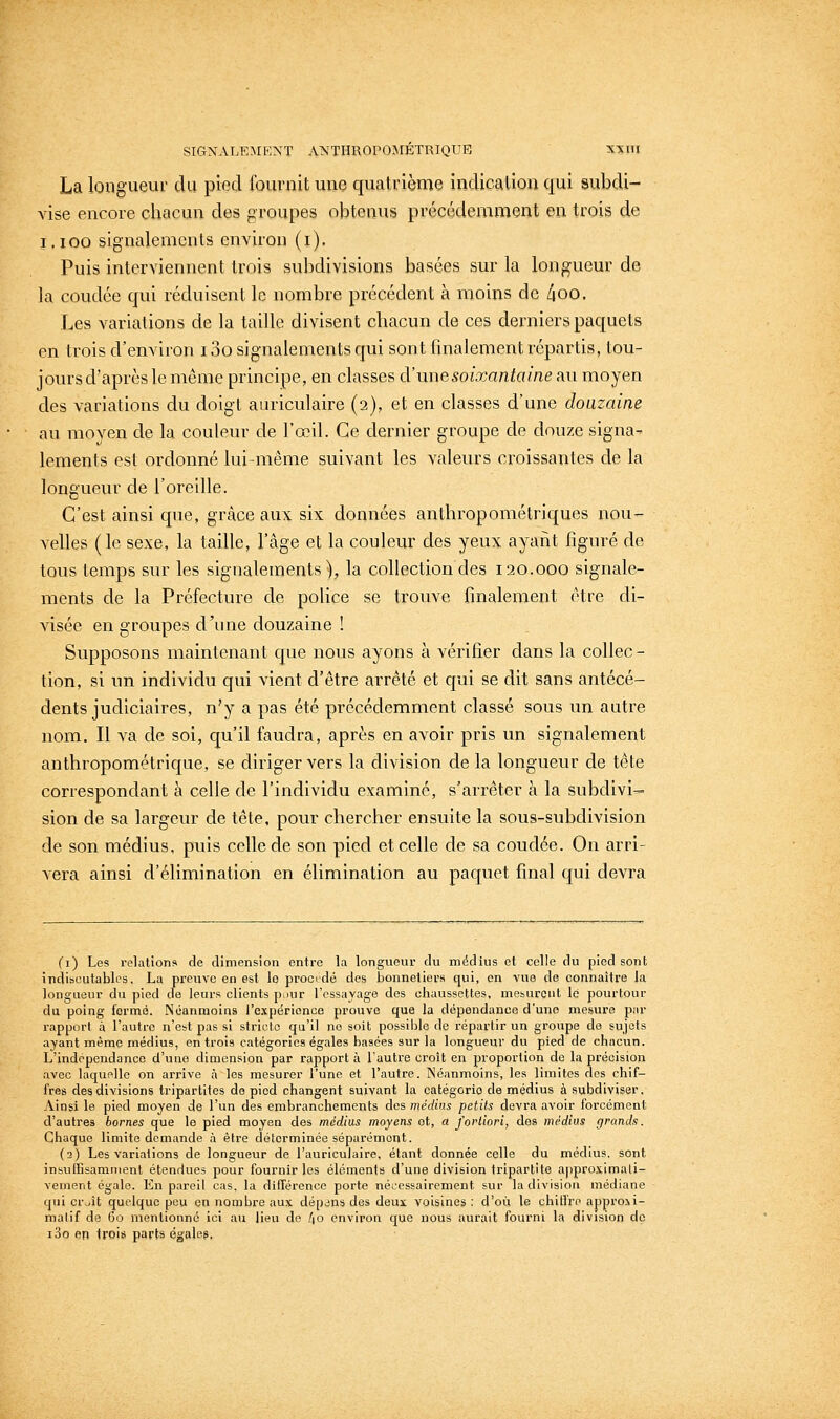 La longueur du pied fournit une quatrième indication qui subdi- vise encore chacun des groupes obtenus précédemment en trois de i.ioo signalements environ (i). Puis interviennent trois subdivisions basées sur la longueur de la coudée qui réduisent le nombre précédent à moins de /joo. Les variations de la taille divisent chacun de ces derniers paquets en trois d'environ i3o signalements qui sont finalement répartis, tou- joursd'après le même principe, en classes à'une soixantaine au moyen des variations du doigt auriculaire (2), et en classes d'une douzaine au moyen de la couleur de l'œil. Ce dernier groupe de douze signa- lements est ordonné lui-même suivant les valeurs croissantes de la longueur de l'oreille. C'est ainsi que, grâce aux six données anthropométriques nou- velles (le sexe, la taille, l'âge et la couleur des yeux ayant figuré de tous temps sur les signalements), la collection des 120.000 signale- ments de la Préfecture de police se trouve finalement être di- visée en groupes d'une douzaine ! Supposons maintenant que nous ayons à vérifier dans la collec- tion, si nn individu qui vient d'être arrêté et qui se dit sans antécé- dents judiciaires, n'y a pas été précédemment classé sous un autre nom. Il va de soi, qu'il faudra, après en avoir pris un signalement anthropométrique, se diriger vers la division de la longueur de tête correspondant à celle de l'individu examiné, s'arrêter à la subdivi- sion de sa largeur de tête, pour chercher ensuite la sous-subdivision de son médius, puis celle de son pied et celle de sa coudée. On arri- vera ainsi d'élimination en élimination au paquet final qui devra (i) Les relation» de dimension entre la longueur du médius et colle du pied sont indiscutables. La preuve en est lo procédé des bonneliora qui, en vue de connaître la longLieur du pied de leurs clients puur l'essayage des chaussettes, mesurent le pourtour du poing formé. Néanmoins l'expérience prouve que la dépendance d'une mesure pur i-apport à l'autre n'est pas si stricto qu'il no soit possible de répartir un groupe de sujets ayant même médius, en trois catégories égales basées sur la longueur du pied de chacun. L'indépendance d'une dimension par rapport à l'autre croit en proportion de la précision avec laquelle on arrive à les mesurer l'une et l'autre. Néanmoins, les limites des chif- fres des divisions tripartites do pied changent suivant la catégorie de médius à subdiviser. Ainsi le pied moyen de l'un des embranchements dos médius petits devra avoir forcément d'autres bornes que le pied moyen des médius moyens ot, a fortiori, dos médius grands. Chaque limite demande à être déterminée séparément. (2) Les variations de longueur de l'auriculaire, étant donnée celle du médius, sont insuffisamment étendues pour fournir les éléments d'une division triparti te a|)prosiraali- vement égale. En pareil cas. la différence porte nécessairement sur la division médiane qui cr^ît quelque peu en nombre au.\ dépans des deux voisines : d'où le chillre approii- malif de Go mentionné ici au lieu de [\o environ que nous aurait fourni la division do i3o en trois parts égales,
