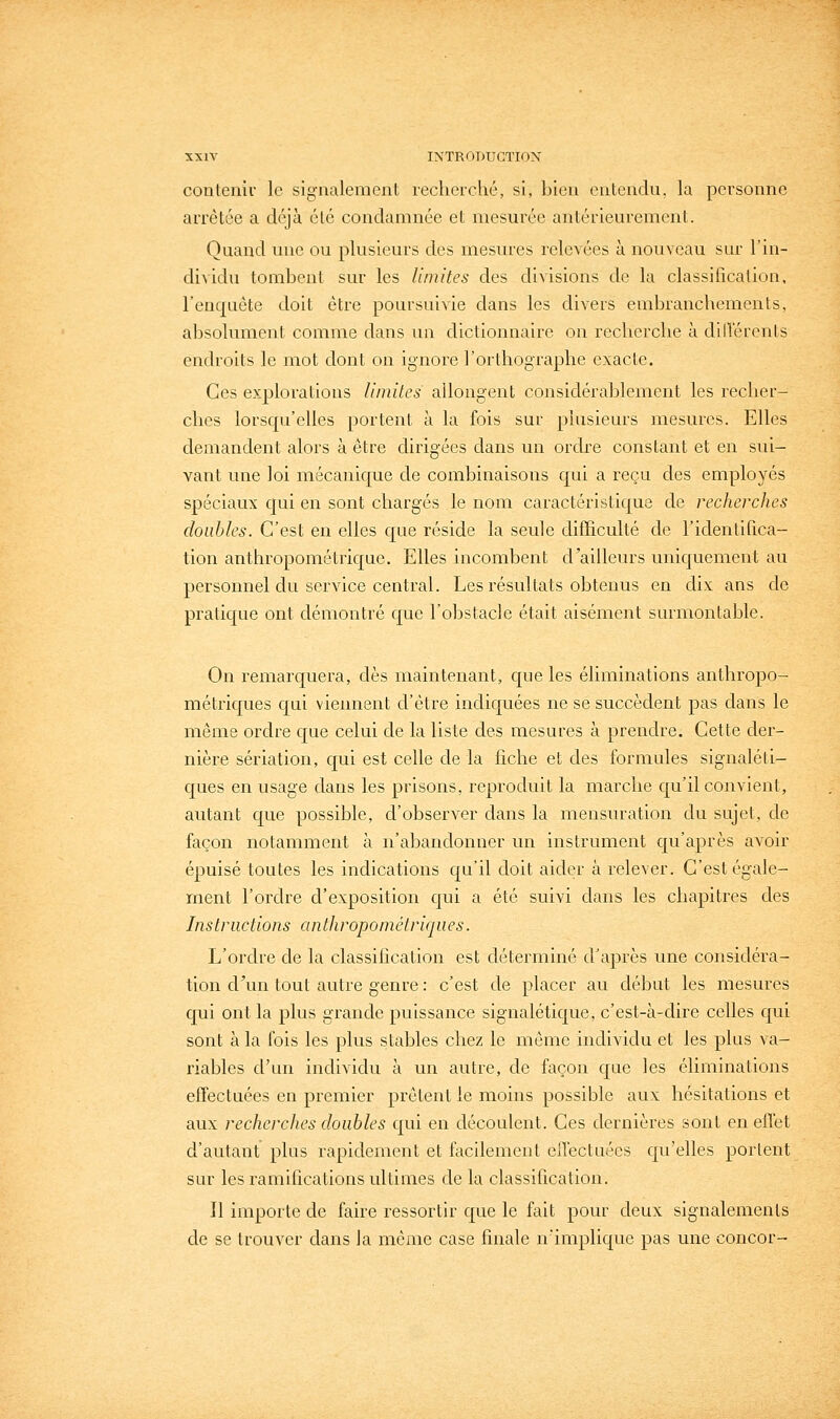 contenif le signalement recherché, si, bien entendu, la personne arrêtée a déjà élé condamnée et mesurée antérieurement. Quand une ou plusieurs des mesures relevées à nouveau sur l'in- dividu tombent sur les limites des divisions de la classilicalion, l'enquête doit être poursuivie dans les divers embranchements, absolument comme dans un dictionnaire on recherche à dillérents endfoits le mot dont on ignore l'orthographe exacte. Ces explorations limites allongent considérablement les recher- ches lorscpr'elles portent à la fois sur plusieurs mesures. Elles demandent alors à être dirigées dans un ordre constant et en sui- vant une loi mécanique de combinaisons qui a reçu des employés spéciaux c[ui en sont chargés le nom caractéristique de recherches doubles. C'est en elles que réside la seule difficulté de l'identifica- tion anthropométrique. Elles incombent d'ailleurs uniquement au personnel du service central. Les résultats obtenus en dix ans de pratique ont démontré que l'obstacle était aisément surmontable. On remarquera, dès maintenant, que les éliminations anthropo- métriques qui viennent d'être indiquées ne se succèdent pas dans le même ordre que celui de la liste des mesures à prendre. Cette der- nière sériation, qui est celle de la fiche et des formules signaléti- ques en usage dans les prisons, reproduit la marche qu'il convient, autant que possible, d'observer dans la mensuration du sujet, de façon notamment à n'abandonner un instrument qu'après avoir épuisé toutes les indications qu'il doit aider à relever. C'est égale- ment l'ordre d'exposition qui a été suivi dans les chapitres des Instructions anthropométriques. L'ordre de la classification est déterminé d'après une considéra- tion d\m tout autre genre : c'est de placer au début les mesures qui ont la plus grande puissance signalétique, c'est-à-dire celles qui sont à la fois les plus stables chez le même individu et les plus va- riables d'un individu à un autre, de façon que les éliminations effectuées en premier prêtent le moins possible aux hésitations et aux recherches doubles qui en découlent. Ces dernières sont en effet d'autant plus rapidement et facilement clléctuées qu'elles portent sur les ramifications ultimes de la classification. Il importe de faire ressortir que le fait pour deux signalements de se trouver dans la même case finale n'implique pas une concor-