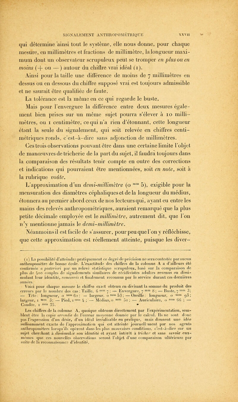 qui détermine ainsi tout le système, elle nous donne, pour chaque mesure, en millimètres et fractions de millimètre, la longueur maxi- mum dont un observateur scrupuleux peut se tromper en plus ou en moins (-\- ou —) autour du chiflre vrai idéal (i). Ainsi pour la taille une diflërence de moins de 7 millimètres en dessus ou en dessous du chiffre supposé vrai est toujours admissible et ne saurait être qualifiée de faute. La tolérance est la même en ce qui regarde le buste. Mais pour l'envergure la diflërence entre deux mesures égale- ment bien prises sur un même sujet pourra s'élever à 10 milli- mètres, ou I centimètre, ce qui n'a rien d'étonnant, cette longueur étant la seule du signalement, qui soit relevée en chiffres centi- métriques ronds, c'est-à-dire sans adjonction de millimètres. Ces trois observations pouvant être dans une certaine limite l'objet de manœuvres de tricherie de la part du sujet, il faudra toujours dans la comparaison des résultats tenir compte en outre des corrections et indications qui pourraient être mentionnées, soit en note, soit à la rubrique voûte. L'approximation d'un deini-niillunètre (o  5), exigible pour la mensuration des diamètres céphaliques et de la longueur du médius, étonnera au premier abord ceux de nos lecteurs qui, ayant eu entre les mains des relevés anthropométriques, auraient remarqué que la plus petite décimale employée est le millimètre, autrement dit, que l'on n'y mentionne jamais le demi-millimètre. Néanmoins il est facile de s'assurer, pour peu que l'on y réfléchisse, que cette approximation est réellement atteinte, puisque les diver- (i) La possibilité d'atteindre pratiquement ce degré de précision ne sera contestée par aucun anthropomètre de bonne école. L'exactitude des chitTres de la colonne A a d'ailleurs été confirmée a posteriori par un relevé statistique scrupuleux, basé sur la comparaison de plus de /loo couples de signalements similaires de récidivistes adultes revenus en dissi- mulant leur identité, remesurés et finalement reconnus par le service durant ces dernières années. Voici pour chaque mesure le chiiTvc exact obtenu en divisant la somme du produit des erreurs par le nombre des cas : Taille, 6 ^ 7 ; — Envergure, 7 ™™ 8 ; — Buste, 7 ™™ 3; — Tète: longueur, o '62; — largeur, o ™i 53 ;—Oreille: longueur, o '™ g3 ; largeur, i • 3; — Pied, i  4 ; —• Médius, o ^ 5i ; — Auriculaire, o  GG ; — Coudée, I '' 35. • Les chiffres de la colonne A, quoique obtenus directement par l'expérimentation, sem- blent être la copie arrondie de l'erreur moyenne donnée par le calcul. Ils ne sont donc pas l'expression d'un désir, d'un idéal irréalisable en pratique, mais donnent une idée suffisamment exacte de l'approximation qui est atteinte journellement par nos agents anlhropomètres lorsqu'ils opèrent dans les plus mauvaises conditions, c'est-à-dire sur un sujet cherchant à dissimuldr son identité et ayant intérêt à tricher et sans savoir cns- mèrnes que ces nouvelles observations seront l'objet d'une comparaison ultéi'ieure par suite de la reconnaissance d'identité.
