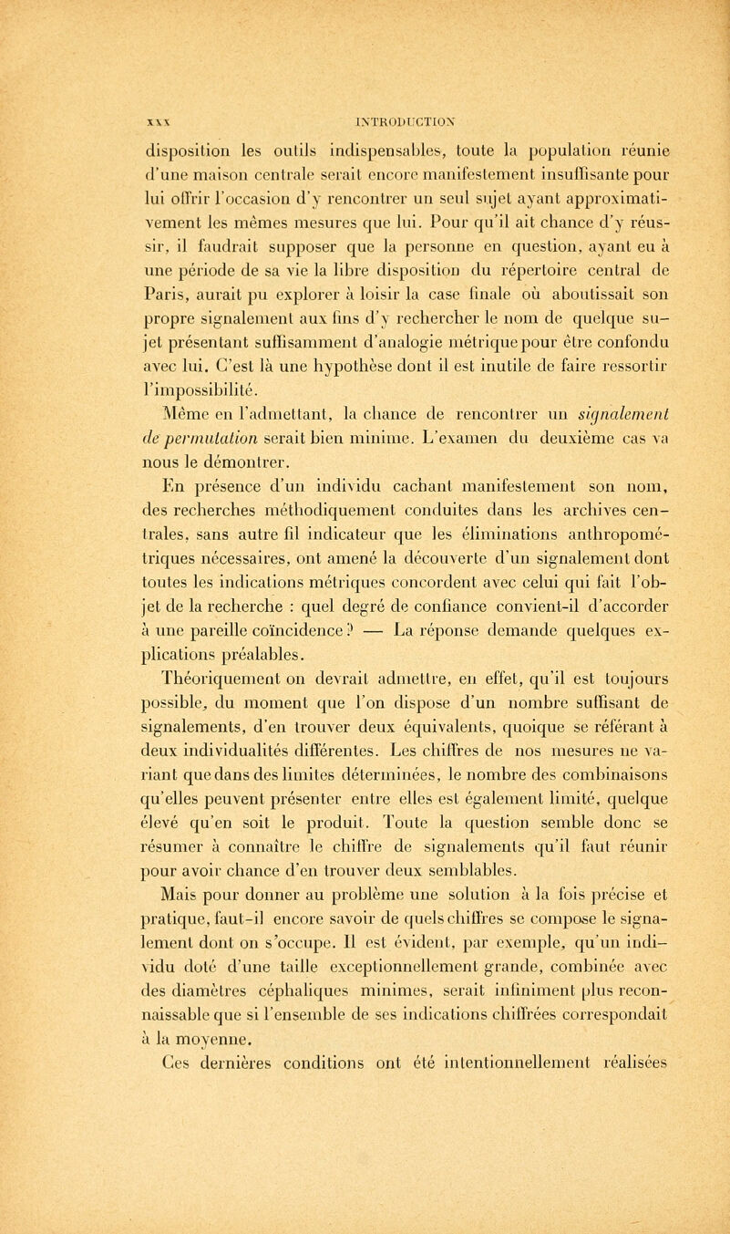 disposition les outils indispensables, toute la population réunie d'une maison centrale serait encore manifestement insuffisante pour lui offrir l'occasion d'y rencontrer un seul sujet ayant approximati- vement les mêmes mesures que lui. Pour qu'il ait chance d'y réus- sir, il faudrait supposer que la personne en question, ayant eu à une période de sa vie la libre disposition du répertoire central de Paris, aurait pu explorer à loisir la case finale oi^i aboutissait son propre signalement aux fins d'y rechercher le nom de quelque su- jet présentant suffisamment d'analogie métrique pour être confondu avec lui. C'est là une hypothèse dont il est inutile de faire ressortir l'impossibilité. Même en l'admettant, la chance de rencontrer un signalement de permutation sersiit bien minime. L'examen du deuxième cas va nous le démontrer. En présence d'un individu cachant manifestement son nom, des recherches méthodiquement conduites dans les archives cen- trales, sans autre fil indicateur que les éliminations anthropomé- triques nécessaires, ont amené la découverte d'un signalement dont toutes les indications métriques concordent avec celui qui fait l'ob- jet de la recherche : quel degré de confiance convient-il d'accorder à une pareille coïncidence P — La réponse demande quelques ex- plications préalables. Théoriquement on devrait admettre, en effet, qu'il est toujours possible^ du moment que l'on dispose d'un nombre suffisant de signalements, d'en trouver deux équivalents, quoique se référant à deux individualités différentes. Les chiffres de nos mesures ne va- riant que dans des limites déterminées, le nombre des combinaisons qu'elles peuvent présenter entre elles est également limité, quelque élevé qu'en soit le produit. Toute la question semble donc se résumer à connaître le chiffre de signalements qu'il faut réunir pour avoir chance d'en trouver deux semblables. Mais pour donner au problème une solution à la fois précise et pratique, faut-il encore savoir de quels chiffres se compose le signa- lement dont on s'occupe. 11 est évident, par exemple, qu'un indi- vidu doté d'une taille exceptionnellement grande, combinée avec des diamètres céphaliques minimes, serait infiniment [jIus recon- naissable que si l'ensemble de ses indications chiffrées correspondait à la moyenne. Ces dernières conditions ont été intentionnellement réalisées