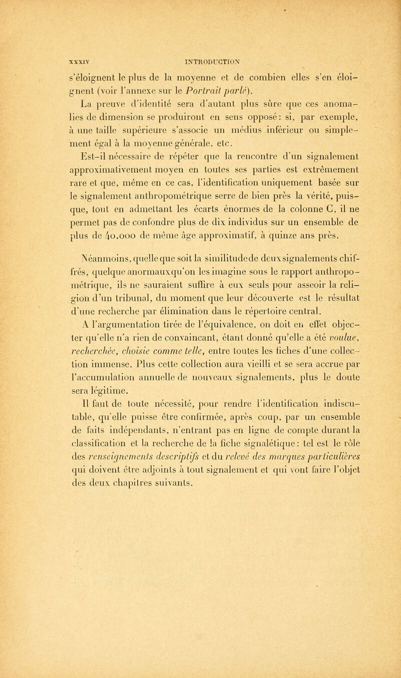 s'éloignent le plus de la moyenne et de combien elles s'en éloi- gnent (voir l'annexe sm- le Portrait parlé). La preuve d'identité sera d'autant plus sure que ces anoma- lies de dimension se produiront en sens opposé: si, par exemple, à une taille supérieure s'associe un médius inférieur ou simple- ment égal à la moyenne générale, etc. Est-il nécessaire de répéter que la rencontre d'un signalement approximativement moyen en toutes ses parties est extrêmement rare et que, même en ce cas, l'identification uniquement basée sur le signalement anthropométrique serre de bien près la vérité, puis- que, tout en admettant les écarts énormes de la colonne C, il ne permet pas de confondre plus de dix individus sur un ensemble de plus de /io.ooo de même âge approximatif, à quinze ans près. Néanmoins, quelle que soit la similitudede deux signalements chif- frés, quelque anormaux qu'on les imagine sous le rapport anthropo- métrique, ils ne sauraient suffire à eux seuls pour asseoir la reli- gion d'un tribunal, du moment que leur découverte est le résultat d'une recherche par élimination dans le répertoire central. A l'argumentation tirée de l'équivalence, on doit en effet objec- ter qu'elle n'a rien de convaincant, étant donné qu'elle a été voulue, recherchée, choisie comme telle, entre toutes les fiches d'une collec- tion immense. Plus cette collection aura vieilli et se sera accrue par l'accumulation annuelle de nouveaux signalements, plus le doute sera légitime. Il faut de toute nécessité, pour rendre l'identification indiscu- table, qu'elle puisse être confirmée, après coup, par un ensemble de faits indépendants, n'entrant pas en ligne de compte durant la classification et la recherche de la fiche signalétique : tel est le rôle des renseignements descriptifs et du relevé des marques particulières qui doivent être adjoints à tout signalement et qui vont faire l'objet des deux chapitres suivants.