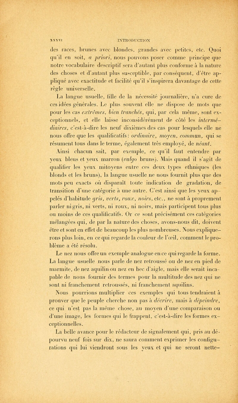 des races, ])runcs avec blondes, grandes avec petites, etc. Quoi qu'il en soit, a priori, nous pouvons poser comme principe que notre vocabulaire desci'iptif sera d'autant plus conforme à la nature des choses et d'autant plus susceptible, par conséquent, d'être ap- pliqué avec exactitude et facilité qu'il s'inspirera davantage de cette règle universelle. La langue usuelle, lille de la nécessité journalière, n'a cure de ces idées générales. Le plus souvent elle ne dispose de mots que pour les cas extrêmes, bien tranchés, qui, par Cela même, sont ex- ceptionnels, et elle laisse inconsidérément de côté les intermé- diaires, c'est-à-dire les neuf dixièmes des cas pour lesquels elle ne nous offre que les qualificatifs: ordinaire, moyen, commun, qui se résument tous clans le terme, également très employé, de néant. Ainsi chacun sait, par exemple, ce qu'il faut entendre par yeux bleus et yeux marron {vulgo bruns). Mais quand il s'agit de cjualifier les yeux mitoyens entre ces deux types ethniques (les blonds et les bruns), la langue usuelle ne nous fournit plus que des mots peu exacts où disparaît toute indication de gradation, de transition d'une catégorie à une autre. C'est ainsi que les yeux ap- pelés d'habitude gris, verts, roux, noirs, etc., ne sont à proprement parler ni gris, ni verts, ni roux, ni noirs, mais particij)ent tous plus ou moins de ces qualificatifs. Or ce sont précisément ces catégories mélangées qui, de par la nature des choses, avons-nous dit, doivent être et sont en effet de beaucoup les plus nombreuses. Nous explique- rons plus loin, en ce qui regarde la couleur de l'œil, comment le pro- blème a été résolu. Le nez nous offre un exemple analogue en ce c[ui regarde la forme. La langue usuelle nous parle de nez retroussé ou de nez en pied de marmite, de nez aquilinou nez en bec d'aigle, mais elle serait inca- pable de nous fournir des termes pour la multitude des nez qui ne sont ni franchement retroussés, ni franchement aquilins. Nous pourrions multiplier ces exemples qui tous tendraient à prouver c[ue le peuple cherche non pas à décrire, mais à dépeindre, ce qui n'est pas la même chose, au moyen d'une comparaison ou d'une image, les formes c[ui le frappent, c'est-à-dire les formes ex- ceptionnelles. La belle avance pour le rédacteur de signalement qui, pris au dé- pourvu neuf fois sur dix, ne saura comment exprimer les configu- rations qui lui viendront sous les yeux et qui ne seront nette-
