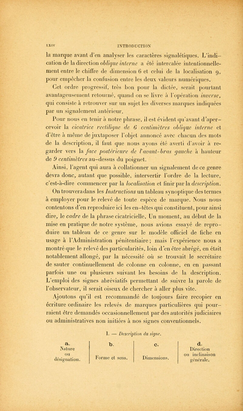 la marque avant d'en analyser les caractères signalétiques. L'indi- cation de la direction oè/i(^ue m/f/'ne a été intercalée intentionnelle- ment entre le chiffre de dimension 6 et celui de la localisation 9, pour empêcher la confusion entre les deux valeurs numériques. Cet ordre progressif, très bon pour la dictée, serait pourtant avantageusement retourné, quand on se livre à l'opération inverse, qui consiste à retrouver sur un sujet les diverses marques indiquées par un signalement antérieur. Pour nous en tenir à notre phrase, il est évident qu'avant d'aper- cevoir la cicatrice rectiligne de 6 centimètres oblique interne et d'être à même de juxtaposer l'objet annoncé avec chacun des mots de la description, il faut que nous ayons été averti d'avoir à re- garder vers la face postérieure de l'avant-bras gauche à hauteur de 9 centimètres au-dessus du poignet. Ainsi, l'agent qui aura à collationner un signalement de ce genre devra donc, autant que possible, intervertir l'ordre de la lecture, c'est-à-dire commencer par la localisation et ï\m.Y^(xv\d, description. On trouvera dans les Instructions un tableau synoptique des termes à employer pour le relevé de toute espèce de marque. Nous nous contentons d'en reproduire ici les en-têtes qui constituent, pour ainsi dire, le cadre de la phrase cicatricielle. Un moment, au début de la mise en pratique de notre système, nous avions essayé de repro- duire un tableau de ce gem'e sur le modèle ofTiciel de fiche en usage à l'Administration pénitentiaire; mais l'expérience nous a montré que le relevé des particularités, loin d'en être abrégé, en était notablement allongé, par la nécessité où se trouvait le secrétaire de sauter continuellement de colonne en colonne, en en passant parfois une ou plusieurs suivant les besoins de la description. L'emploi des signes abréviatifs permettant de suivre la parole de l'observateur, il serait oiseux de chercher à aller plus vite. Ajoutons qu'il est recommandé de toujours faire recopier en écriture ordinaire les relevés de marques particulières qui pour- raient être demandés occasionnellement par des autorités judiciaires ou administratiA^es non initiées à nos signes conventionnels. d. Direction ou inclinaison générale. I. — Description du signe. a. Nature h. c. ou désignation. Forme cl sens. Dimensions.