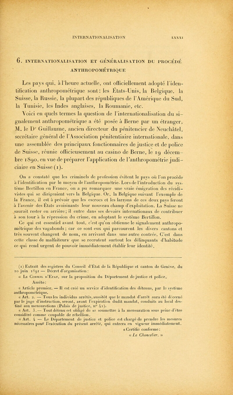 6. INTERNATIONALISATION ET GÉNÉRALISATION DU PROCÉDÉ ANTHROPOMÉTRIQUE Les pays qui, à l'heure actuelle, ont officiellement adopté l'iden- tification anthropométrique sont: les Etats-Unis, la Belgique, la Suisse, la Russie, la plupart des républiques de l'Amérique du Sud, la Tunisie, les Indes anglaises, la Roumanie, etc. \oici en quels termes la question de l'internationalisation du si- gnalement anthropométrique a été posée à Berne par un étranger, M. le D'' Guillaume, ancien directeur du pénitencier de Neuchâtel, secrétaire général de l'Association pénitentiaire internationale, dans une assemblée des principaux fonctionnaires de justice et de police de Suisse, réunie officieusement au casino de Berne, le 19 décem- bre 1890, en vue de préparer l'application de l'anthropométrie judi- ciaire en Suisse (i). On a constaté que les criminels de profession évitent le pays où l'on procède à ridenlification par le moyeu de l'anthropométrie. Lors de l'introduction du sys- tème Bertillon en France, on a pu remarquer une vraie émigration des récidi- vistes qui se dirigeaient vers la Belgique. Or, la Belgic[ue suivant l'exemple de la France, il est à prévoir que les escrocs et les larrons de ces deux pays feront à l'avenir des Etats avoisinants leur nouveau champ d'exploitation. La Suisse ne saurait rester en arrière; il entre dans ses devoirs internationaux de contribuer à son tour à la répression du crime, en adoptant le système Bertillon. Ce qui est essentiel avant toiit, c'est qu'on obtienne le signalement anthropo- métrique des vagabonds ; car ce sont eux qui parcourent les divers cantons et très souvent changent de nom, en arrivant dans une autre contrée. C'est dans cette classe de malfaiteurs' que se recrutent surtout les délinquants d'habitude ce qui rend urgent de pouvoir immédiatement établir leur identité. (i) Extrait des registres du Conseil d'État de la République et canton de Genève, du 10 juin iBgi — Décret d'organisation : « Le Conseil d'Etat, sur la proposition du Département de justice et police. Arrête: « Article premier. — Il est créé un service d'identification des détenus, par le système anthropométrique. « Art. 2. —■ Tous les individus arrêtés, aussitôt que le mandat d'arrêt aura été décerné par le juge d'instruction, seront, avant l'expiration dudit mandat, conduits au local des- tiné aux mensurations (Palais de justice, n° li-i)- K Art. 3.— Tout détenu est obligé de se soumettre à la mensuration sous peine d'être considéré comme coupable de rébellion. « Art. 4 — Le Département de justice et police est chargé de prendre les mesures nécessaires pour l'exécution du présent arrêté, qui entrera en vigueur immédiatement. « Certifié conforme : « Le Chancelier. »
