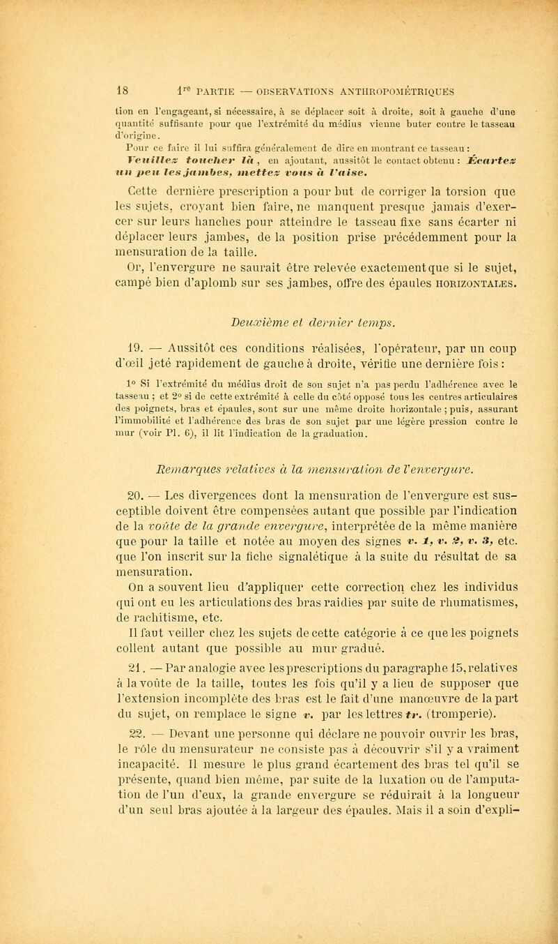 lion en l'engageant, si nécessaire, à se déplacer soit à droite, soit à gauche d'une quantité suffisante pour que l'extrémité du médius vienne buter contre le tasseau d'origine. Pour ce faire il lui suffira généralement de dire en montrant ce tasseau : Teuilles toucher là, en ajoutant, aussitôt le contact obtenu : Écartem itii jjeii les jatihltes, mettez vous à l'aise. Cette dernière prescription a pour but de corriger la torsion que les sujets, croyant bien faire, ne manquent presque jamais d'exer- cer sur leurs hanches pour atteindre le tasseau fixe sans écarter ni déplacer leurs jambes, de la position prise précédemment pour la mensuration de la taille. Or, l'envergure ne saurait être relevée exactement que si le sujet, campé bien d'aplomb sur ses jambes, offre des épaules horizontales. Deuxième et dernier temps. 19. — Aussitôt ces conditions réalisées, l'opérateur, par un coup d'oeil jeté rapidement de gauche à droite, vériûe une dernière fois : 1° Si l'extrémité du médius droit de son sujet n'a pas perdu l'adhérence avec le tasseau ; et 2 si de cette extrémité à celle du côté opposé tous les centres articulaires des poignets, bras et épaules, sont sur une même droite horizontale ; puis, assurant l'immobilité et l'adhérence des bras de son sujet par une légère pression contre le mur (voir PI. 6), il lit l'indication de la graduation. Remarques relatives à la mensuration de Venvergure. 20. — Les divergences dont la mensuration de l'envergure est sus- ceptible doivent être compensées autant que possible par l'indication de la voûte de la grande envergure., interprétée de la même manière que pour la taille et notée au moyen des signes v- i, v- 2, v. 3, etc. que l'on inscrit sur la fiche signalétique à la suite du résultat de sa mensuration. On a souvent lieu d'appliquer cette correction chez les individus qui ont eu les articulations des bras raidies par suite de rhumatismes, de rachitisme, etc. Il faut veiller chez les sujets de cette catégorie à ce que les poignets collent autant que possible au mur gradué. 21. — Par analogie avec les prescriptions du paragraphe 15, relatives à la voûte de la taille, toutes les fois qu'il y a lieu de supposer que l'extension incomplète des bras est le fait d'une manœuvre de lapai't du sujet, on remplace le signe v. par les lettres #»•. (tromperie). 22. — Devant une personne qui déclare ne pouvoir ouvrir les bras, le rôle du mensurateur ne consiste pas à découvrir s'il y a vraiment incapacité. Il mesure le plus grand écartement des bras tel qu'il se présente, quand bien même, par suite de la luxation ou de l'amputa- tion de l'un d'eux, la grande envergure se réduirait à la longueur d'un seul bras ajoutée à la largeur des épaules. Mais il a soin d'expli-