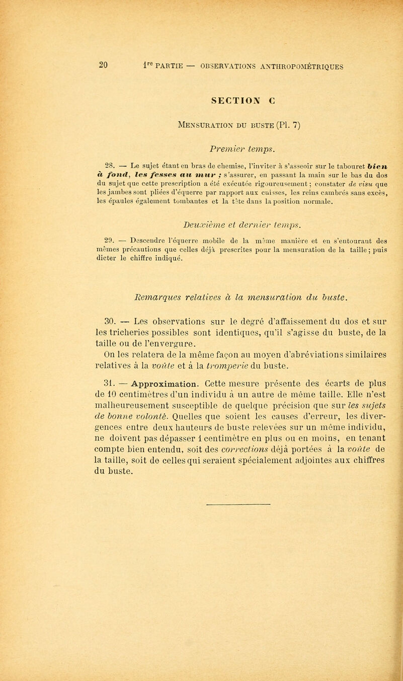 SECTION C Mensuration du buste (PL 7) Premier temps. 28. — Le sujet étant en bras de chemise, l'inviter à s'asseoir siir le tabouret hicn à fonil, les fesses au mut' ; s'assurer, en passant la main sur le bas du dos du sujet que cette prescription a été exécutée rigoureusement ; constater de visu que les jambes sont pliées d'équerre par rapport aux cuisses, les reins cambrés sans excès, les épaules également tombantes et la tîte dans la position normale. Deuxième et dernier temps. 29. •— Descendre l'équerre mobile de la màme manière et eu s'eutourant des mêmes précautions que celles déjà prescrites pour la mensuration de la taille ; puis dicter le chiffre indiqué. Remarques relatives à la ■mensuration du buste. 30. — Les observations sur le degré d'affaissement du dos et sur les tricheries possibles sont identiques, qu'il s'agisse du buste, de la taille ou de l'envergure. On les relatera de la même façon au moyen d'abréviations similaires relatives à la voûte et à la tromperie du buste. 31. — Approximation. Cette mesure présente des écarts de plus de 10 centimètres d'un individu à un autre de même taille. Elle n'est malheureusement susceptible de quelque précision que sur les sujets de bonne volonté. Quelles que soient les causes d'erreur, les diver- gences entre deux hauteurs de buste relevées sur un même individu, ne doivent pas dépasser 1 centimètre en plus ou en moins, en tenant compte bien entendu, soit des corrections déjà portées à la voûte de la taille, soit de celles qui seraient spécialement adjointes aux chiffres du buste.