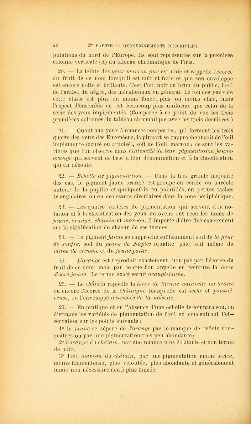 pulations du nord de l'Europe. Ils sont représentés sur la première colonne verticale (A) du tableau cliromatique de l'iris. 20. — La teinte des yeux marron pur est unie et rappelle l'écorce du fruit de ce nom lorsqu'il est mûr et frais et que son enveloppe est encore nette et brillante. C'est l'oeil noir ou brun du public, l'œil de l'arabe, du nègre, des méridionaux en général. Le ton des yeux de cette classe est plus ou moins foncé, plus ou moins clair, mais l'aspect d'ensemble en est beaucoup plus uniforme que celui de la série des yeux impigmentés. (Comparer à ce point de vue les trois premières colonnes du tableau chromatique avec les trois dernières.) 21. — Quant aux yeux à nuances composées, qui forment les trois quarts des yeux des Européens, la plupart se rapprochent soit de l'oeil impigmenté (azuré ou ardoisé), soit de l'œil marron : ce sont les va- riétés que l'on observe dans Vintensité de leur pigmentation jaune- orangé qui servent de base à leur dénomination et à la classification qui en découle. 22. — Échelle de pigmentation. — Dans la très grande majorité des cas, le pigment jaune-orangé est groupé en cercle ou auréole autour de la pupille et quelquefois en pointillés, en petites taches triangulaires ou en croissants circulaires dans la zone périphérique. 23. — Les quatre variétés de pigmentation qui servent à la no- tation et à la classification des yeux mitoyens ont reçu les noms de jaune, orange, châtain et tnarron. Il importe d'être fixé exactement sur la signification de chacun de ces termes. 24. — Le pigment jaz^ne se rapproche suffisamment soit de la fleur de soufre, soit du jaune de Naples (qualité pâle) soit même du jaime de chrome et du jautie-paille. 25. — Vorange est reproduit exactement, non pas par l'écorce du fruit de ce nom, mais par ce que l'on appelle en peinture la terre d'ocre jaune. Le terme exact serait orangé-jaune. 26. — Le châtain rappelle la terre de Sienne naturelle ou hriilée ou encore l'écorce de la châtaigne lorsqu'elle est sèche et poîissié- reuse, ou l'enveloppe desséchée de la noisette. 27. — En pratique et en l'absence d'une échelle de comparaison, on distingue les variétés de pigmentation de l'œil en concentrant l'ob- servation sur les points suivants : i° le jaune se sépare de Vorange par le manque de reflets rou- geâtres ou par une pigmentation très peu abondante; 2° l'orange du châtain, par une nuance plus éclatante et non ternie de noir ; S'' l'œil marron du chàtaijt, par une pigmentation moins striée, moins filamenteuse, plus veloutée, plus abondante et généralement (mais non nécessairement) plus foncée.