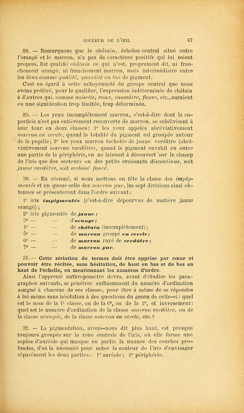 28. — Remarquons que le châtaiîi, échelon central situé entre l'orangé et le marron, n'a pas de caractères positifs qui lui soient propres. Est qualifié châtain ce qui n'est, proprement dit, ni fran- chement orangé, ni franchement marron, mais intermédiaire entre les deux comme qualité, quantilé ou ton de pigment. C'est eu égard à cette mitoyenneté du groupe central que nous avons préféré, pour le qualifier, l'expression indéterminée de chîUain à d'autres qui, comme 7ioisette, roux, roussâtre, fauve, e/c, auraient eu une signification trop limitée, trop déterminée. 29. — Les yeux incomplètement marron, c'est-à-dire dont la su- perficie n'est pas entièrement recouverte de marron, se subdivisent à leur tour en deux classes: 1° les yeux appelés abréviativement marron en cercle, quand la totalité du pigment est groupée autour de la pupille; 2° les yeux mai^ron tachetés de jaune verdâtre (abré- viativement marron verdâtre), quand le pigment envahit en outre une pai'tie de la périphérie, en ne laissant à découvert ~sur le champ de l'iris que des secteurs ou des petits croissants discotitinus, soit jaune verdâiire, soit ardoisé foncé. 30. — En résumé, si nous mettons en tête la classe des impig- mentés et en queue celle des marron pur, les sept divisions ainsi ob- tenues se présenteront dans l'ordre suivant: 1° iris iinpigtnentés (c'est-à-dire dépourvus de matière jaune orangé) ; 2° iris pigmentés dejaifue; 3 — —■ (Vorange ; 4 — — de châtain (incomplètement) -, 5° — — de marron groupé en cercle; 6° — — de marron rayé de veraâtre; 1° — — de marron pur. 31. — Cette sériation de termes doit être apprise par cœur et pouvoir être récitée, sans hésitation, de haut en bas et de bas en haut de l'échelle, en mentionnant les numéros d'ordre. Ainsi l'apprenti anthropomètre devra, avant d'étudier les para- graphes suivants, se pénétrer suffisamment du numéro d'ordination assigné à chacune de ces classes, pour être à même de se répondre à lui-même sans hésitation à des questions du genre de celle-ci : quel est le nom de la ■ï'^ classe, ou de la 6^, ou de la 2**, et inversement: quel est le numéro d'ordination de la classe marron verdâtre, ou de la classe orangée, de la classe marron en cercle, etc. ? .32. — La pigmentation, avons-nous dit plus haut, est presque toujours groupée sur la zone centrale de l'iris, oii elle forme une espèce d'auréole qui masque en partie la nuance des couches pro- fondes, d'où la nécessité pour noter la couleur de l'iris d'envisager séparément les deux parties: 1 auréole ; 2° périphérie.