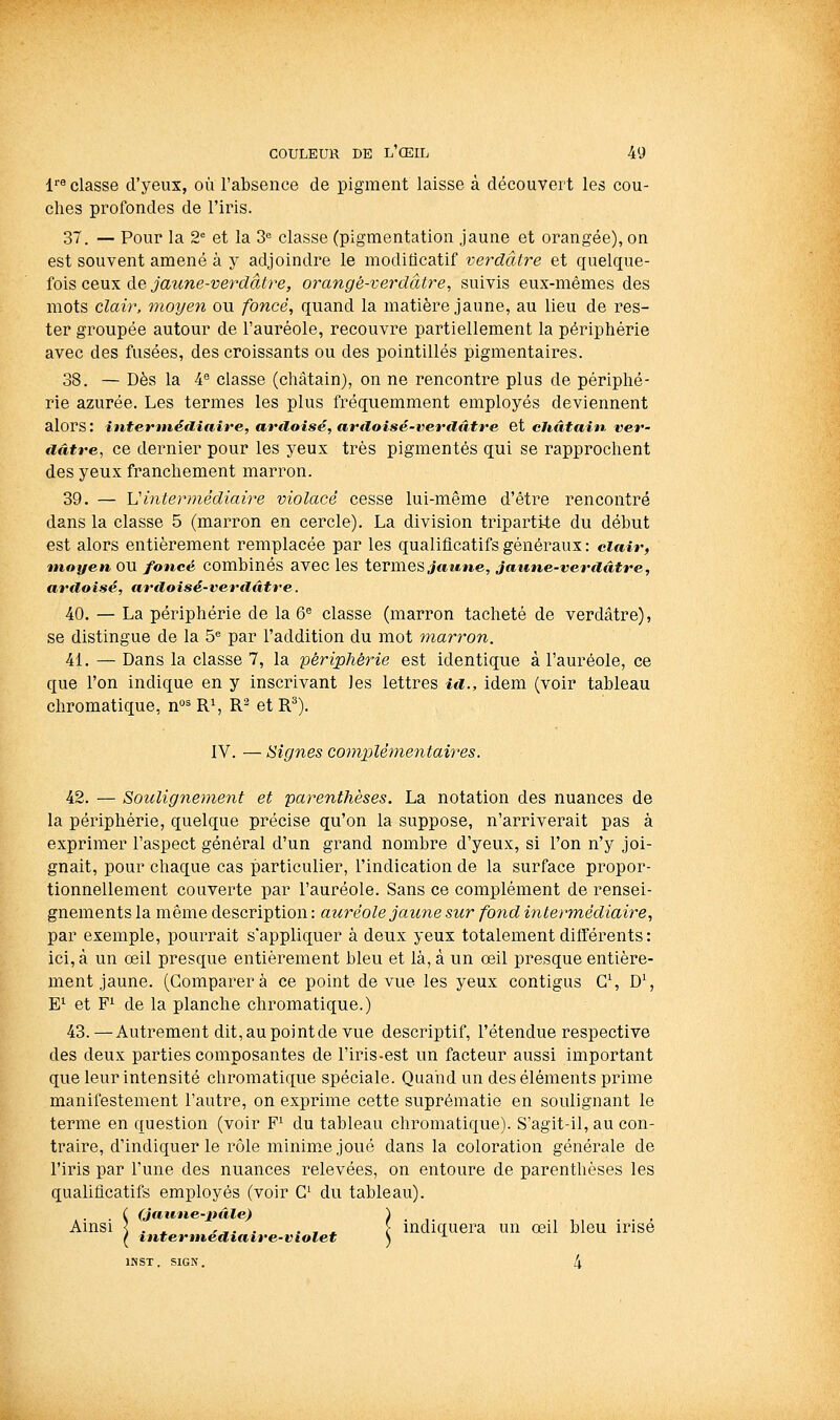 l'8 classe d'yevTX, ou l'absence de pigment laisse à découvert les cou- ches profondes de l'iris. 37. — Pour la 2° et la S*' classe (pigmentation jaune et orangée), on est souvent amené à y adjoindre le moditicatif verdàtre et quelque- fois ceux de jaune-verdâtre, orangé-verdâtre, suivis eux-mêmes des mots clair, moyen ou foncé, quand la matière jaune, au lieu de res- ter groupée autour de l'auréole, recouvre partiellement la périphérie avec des fusées, des croissants ou des pointillés pigmentaires. 38. — Dès la 4« classe (châtain), on ne rencontre plus de périphé- rie azurée. Les termes les plus fréquemment employés deviennent alors: intennéflîaire, aviloisé, ardoisé-verilûtve et châtain ver- aittre, ce dernier pour les yeux très pigmentés qui se rapprochent des yeux franchement marron. 39. — Vintermédiaire violacé cesse lui-même d'être rencontré dans la classe 5 (marron en cercle). La division tripartite du début est alors entièrement remplacée par les qualificatifs généraux: clair, moyen OU foncé combinés avec les termes jaitwe, jaune-verdâtre, ardoisé, ardoisé-verdâtre. 40. — La périphérie de la 6« classe (marron tacheté de verdâtre), se distingue de la 5^ par l'addition du mot marron. 41. — Dans la classe 7, la périphérie est identique à l'auréole, ce que l'on indique en y inscrivant les lettres id., idem (voir tableau chromatique, n^^ R^, R^ et R^). IV. — Signes complémentaires. 42. — Soulignement et parenthèses. La notation des nuances de la périphérie, quelque précise qu'on la suppose, n'arriverait pas à exprimer l'aspect général d'un grand nombre d'yeux, si l'on n'y joi- gnait, pour chaque cas particulier, l'indication de la surface propor- tionnellement couverte par l'auréole. Sans ce complément de rensei- gnements la même description : auréole jaune sur fond intermédiaire, par exemple, pourrait s'appliquer à deux yeux totalement différents : ici, à un oeil presque entièrement bleu et là, à un oeil presque entière- ment jaune. (Comparera ce point de vue les yeux contigus G\ D% E^ et F^ de la planche chromatique.) 43. —Autrement dit,aupoJntde vue descriptif, l'étendue respective des deux parties composantes de l'iris-est un facteur aussi important que leur intensité chromatique spéciale. Quand un des éléments prime manifestement l'autre, on exprime cette suprématie en soulignant le terme en question (voir F' du tableau chromatique). S'agit-il, au con- traire, d'indiquer le rôle minime joué dans la coloration générale de l'iins par l'une des nuances relevées, on entoure de parenthèses les qualificatifs employés (voir C du tableau). ( (jaune-pâle) ) Amsi \ . . '^. . . , * \ indiquera un œil bleu irise ( tntertnedtaire-violet ) ^ INST. SIGN. 4